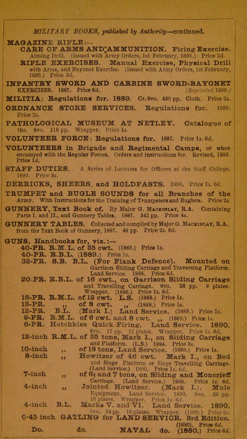 I I MILITARY BOOKS, pt^lished by Authority—oontinned. MAGAZINE; BIS’LB:— I CABE OF ARMS AND^AMMUNITION. Firing Exercise. Aiming Drill. (Issued with Army Orders, 1st February, 1890.) Price 2d. BIFEE EXERCISES. Manual Exercise, Physical Drill I with Arms, and Bayonet Exercise. (Issued with Army Orders, 1st February, j 1890.) Price 3d. INFANTRY SWORD AND CARBINE SWORD-BAYONET EXEBCISES. 1887. Price 6d. (Reprinted im.) 1 MIEITIA; Regulations for. 1889. Cr. 8yo. 430 pp. Cloth. Price 2s. | I ORDNANCE STORE SERVICES. Regulations for. 1890. ! Price 2s. j PATHODOGICAD MDSEDM AT NETLEY. Catalogue of j the. 8vo. II8 pp. Wrapper. Price Is. j VODI7NTEER FORCE : Regulations for. 1887. Price Is. 6d. I VOLUNTEERS in Brigade and Regimental Camps, or when encamped with the Begular Forces. Orders and instructions for. Bcrised, 1889. Price Id. STAFF DDTIES. A Series of Lectures for Officers at the Staff College. 1890. Price 3s. I DERRICKS, SHEERS, and HOLDFASTS. 1890. Price Is. 6d. J TRUMPET and BUGLE SOUNDS for all Branches of the I Army. With Instructions for the Trsiining of Trumpeters and Buglers. Price 2s. ! GUNNERY, Text Book of. By Major 6. Maokinlat, R.A. Containing I Parte 1. and II., and Gunnery Tables. 1887. 342 pp. Price 4s. GUNNERY TABLES. Collected and compiled by Major G. Mackinlai, B. A., from the Text Book of Gunnery, 1887. 48 pp. Price 2s. 6d. GUNS, Handbooks for, viz.:— 40-PR. R.M.L. of 86 cwt. (1889.) Price Is. 40-PR. R.B.L. (1889.) Price Is. 32-PR. S.B. B.L. (For Flank Defence). Mounted on Garrison Sliding Carriage and Trayersing Platform. Land Seryice. 1888. Price 6d. 20-PR. R.B.L. of 16 cwt., on Garrison Sliding and Travelling Carriage. 8vo. 26 pp. Wrapper. (1886.) Price Is. 6d. R.M.L. Of 12 cwt. L.S. (1883.) Price Is. of 8 cwt. ,, (1888.) Price Is. (Mark I.) Land Service. (1889.) of 6 cwt. and 8 cwt. ,, (1889.) Price Is. Hotchkiss Quick-Firing. Land Service. 1890. 8vo. 17 pp. 12 plates. Wrapper. Price Is. 6d. 12-inch R.M.L. of 35 tons, Mark I., on Sliding Carriage 10-PR. 13-PB. 12-PB. 9-PR. 6-PB. »> B.L. R.M.L. Carriage 8 plates. Price Is. 10-inch >• and Platform. (L.S.) 1884. Price 3s. of 18 tons, Land Service. (1889.) Price Is. 8-inch Howitzer of 46 cwt. Mark I., on Bed 7-inoh M and Siege Platform or Siege Travelling Carriage. (Land Service.) 1890. Price Is. 6tZ. of 6^ and 7 tons, on Sliding and Moncrieff Carriage. (Land Service.) 1888. Price Is. 6<i. Jointed Howitzer. (Mark I.). Mule 4-inch 19 4-inch B.L. Equipment. Land Service. 1890. 8vo. 86 pp. 10 plates. Wrappi^r. I’rice Is. Gtl. Marks V. and VI. Land Service. 1890. 8vo. .34 pp. 16 platcH. WrappiT. (1890.) Price 2s. 0-45 inch GATLING for LAND SERVICE. 3rd Edition. (1880). Price 6d. Do. do. NAVAL do. (1880.) Price 6d.