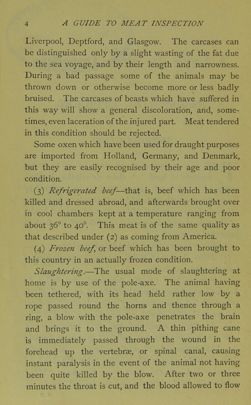 Liverpool, Deptford, and Glasgow. The carcases can be distinguished only by a slight wasting of the fat due to the sea voyage, and by their length and narrowness. During a bad passage some of the animals may be thrown down or otherwise become more or less badly bruised. The carcases of beasts which have suffered in this way will show a general discoloration, and, some- times, even laceration of the injured part. Meat tendered in this condition should be rejected. Some oxen which have been used for draught purposes are imported from Holland, Germany, and Denmark, but they are easily recognised by their age and poor condition. (3) Refrigerated beef—that is, beef which has been killed and dressed abroad, and aftenvards brought over in cool chambers kept at a temperature ranging from about 36° to 40°. This meat is of the same quality as that described under (2) as coming from America. (4) Frozen beef^ or beef which has been brought to this country in an actually frozen condition. Slaughtering.—The usual mode of slaughtering at home is by use of the pole-axe. The animal having been tethered, with its head held rather low by a rope passed round the horns and thence through a ring, a blow with the pole-axe penetrates the brain and brings it to the ground. A thin pithing cane is immediately passed through the wound in the forehead up the vertebrJE, or spinal canal, causing instant paralysis in the event of the animal not having been quite killed by the blow. After two or three minutes the throat is cut, and the blood allowed to flow