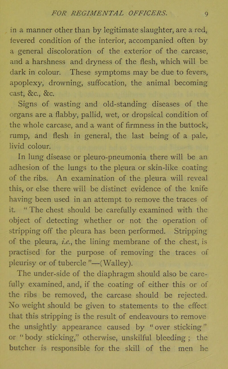 in a manner other than by legitimate slaughter, are a red, fevered condition of the interior, accompanied often by a general discoloration of the exterior of the carcase, and a harshness and dryness of the flesh, which will be dark in colour. These symptoms may be due to fevers, apoplexy, drowning, suffocation, the animal becoming cast, &c., &c. Signs of wasting and old-standing diseases of the organs are a flabby, pallid, wet, or dropsical condition of the whole carcase, and a want of firmness in the buttock, rump, and flesh in general, the last being of a pale, livid colour. In lung disease or pleuro-pneumonia there will be an adhesion of the lungs to the pleura or skin-like coating of the ribs. An examination of the pleura will reveal this, or else there will be distinct evidence of the knife having been used in an attempt to remove the traces of it. “ The chest should be carefully examined with the object of detecting whether or not the operation of stripping off the pleura has been performed. Stripping of the pleura, z>., the lining membrane of the chest, is practised for the purpose of removing the traces of pleurisy or of tubercle ”—(Walley). The under-side of the diaphragm should also be care- fully examined, and, if the coating of either this or of the ribs be removed, the carcase should be rejected. No weight should be given to statements to the effect that this stripping is the result of endeavours to remove the unsightly appearance caused by “over sticking” or “ body sticking,” otherwise, unskilful bleeding ; the butcher is responsible for the skill of the men he