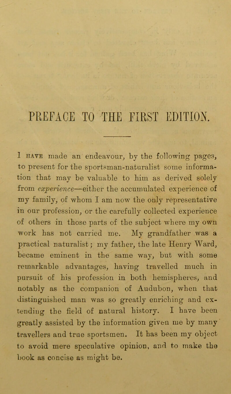 1 have made an endeavour, by the following pages, to present for the sportsman-naturalist some informa- tion that may be valuable to him as derived solely from experience—either the accumulated experience of my family, of whom I am now the only representative in our profession, or the carefully collected experience of others in those parts of the subject where my own work has not carried me. My grandfather was a practical naturalist; my father, the late Henry Ward, became eminent in the same way, but with some remarkable advantages, having travelled much in pursuit of his profession in both hemispheres, and notably as the companion of Audubon, when that distinguished man was so greatly enriching and ex- tending the field of natural history. I have been greatly assisted by the information given me by many travellers and true sportsmen. It has been my object to avoid mere speculative opinion, and to make the book as concise as might be.