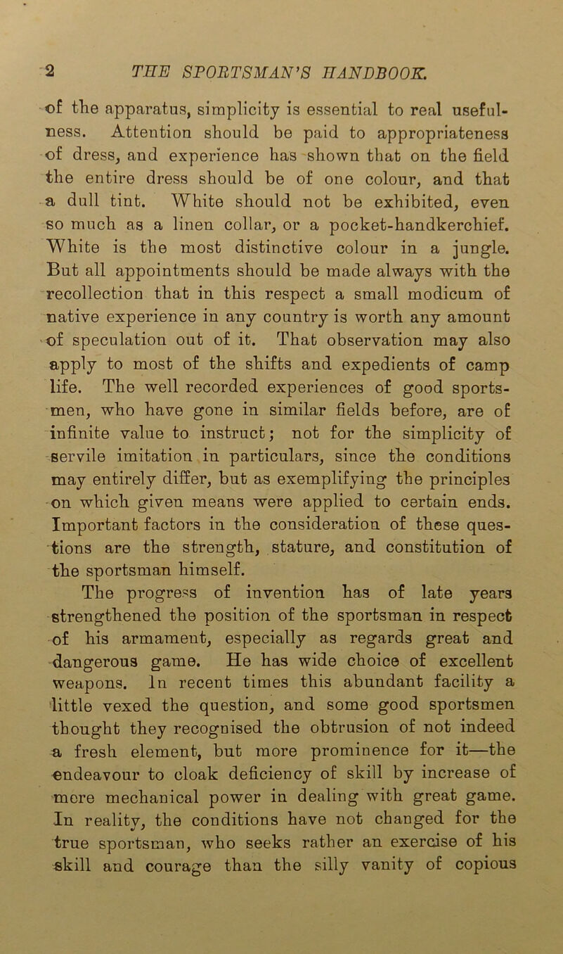 of the apparatus, simplicity is essential to real useful- ness. Attention should be paid to appropriateness of dress, and experience has shown that on the field the entire dress should be of one colour, and that a dull tint. White should not be exhibited, even so much as a linen collar, or a pocket-handkerchief. White is the most distinctive colour in a jungle. But all appointments should be made always with the recollection that in this respect a small modicum of native experience in any country is worth any amount of speculation out of it. That observation may also apply to most of the shifts and expedients of camp life. The well recorded experiences of good sports- men, who have gone in similar fields before, are of infinite value to instruct; not for the simplicity of servile imitation in particulars, since the conditions may entirely differ, but as exemplifying the principles on which given means were applied to certain ends. Important factors in the consideration of these ques- tions are the strength, stature, and constitution of the sportsman himself. The progress of invention has of late years strengthened the positio?i of the sportsman in respect of his armament, especially as regards great and dangerous game. He has wide choice of excellent weapons. In recent times this abundant facility a little vexed the question, and some good sportsmen thought they recognised the obtrusion of not indeed a fresh element, but more prominence for it—the endeavour to cloak deficiency of skill by increase of mere mechanical power in dealing with great game. In reality, the conditions have not changed for the true sportsman, who seeks rather an exercise of his skill and courage than the silly vanity of copious