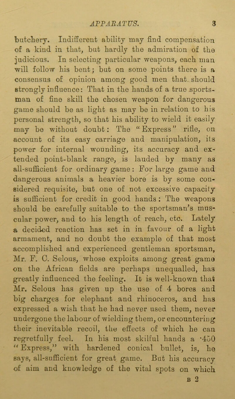 butchery. Indifferent ability may find compensation of a kind in that, but hardly the admiration of the judicious. In selecting particular weapons, each man will follow his bent; but on some points there is a consensus of opinion among good men that..should strongly influence: That in the hands of a true .sports- man of fine skill the chosen weapon for dangerous game should be as light as may be in relation to his personal strength, so that his ability to wield it easily may be without doubt : The “ Express ” rifle, on account of its easy carriage and manipulation, its power for internal wounding, its accuracy and ex- tended point-blank range, is lauded by many as all-sufficient for ordinary game : For large game and dangerous animals a heavier bore is by some con- sidered requisite, but one of not excessive capacity is sufficient for credit in good hands : The weapons should be carefully suitable to the sportsman’s mus- cular power, and to his length of reach, etc. Lately a decided reaction has set in in favour of a light armament, and no doubt the example of that most accomplished and experienced gentleman sportsman, Mr. F. C. Selous, whose exploits among great game on the African fields are perhaps unequalled, has greatly influenced the feeling. It is well-known that Mr. Selous has given up the use of 4 bores and big charges for elephant and rhinoceros, and has expressed a wish that he had never used them, never undergone the labour of wielding them, or encountering their inevitable recoil, the effects of which he can regretfully feel. In his most skilful hands a ,450 “ Express,” with hardened conical bullet, is, he says, all-sufficient for great game. But his accuracy of aim and knowledge of the vital spots on which