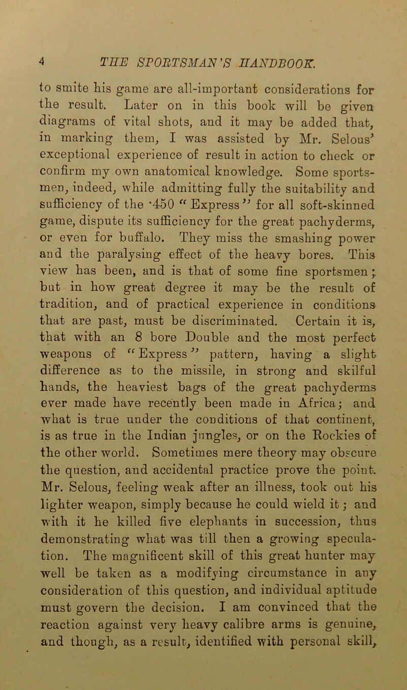 to smite liis game are all-important considerations for the result. Later on in this book will be given diagrams of vital shots, and it may be added that, in marking them, I was assisted by Mr. Selous* exceptional experience of result in action to check or confirm my own anatomical knowledge. Some sports- men, indeed, while admitting fully the suitability and sufficiency of the '450 “Express** for all soft-skinned game, dispute its sufficiency for the great pachyderms, or even for buffalo. They miss the smashing power and the paralysing effect of the heavy bores. This view has been, and is that of some fine sportsmen but in how great degree it may be the result of tradition, and of practical experience in conditions that are past, must be discriminated. Certain it is, that with an 8 bore Double and the most perfect weapons of “ Express ** pattern, having a slight difference as to the missile, in strong and skilful hands, the heaviest bags of the great pachyderms ever made have recently been made in Africa; and what is true under the conditions of that continent, is as true in the Indian jungles, or on the Rockies of the other world. Sometimes mere theory may obscure the question, and accidental practice prove the point. Mr. Selous, feeling weak after an illness, took out his lighter weapon, simply because he could wield it; and with it he killed five elephants in succession, thus demonstrating what was till then a growing specula- tion. The magnificent skill of this great hunter may well be taken as a modifying circumstance in any consideration of this question, and individual aptitude must govern the decision. I am convinced that the reaction against very heavy calibre arms is genuine, and though, as a result, identified with personal skill.