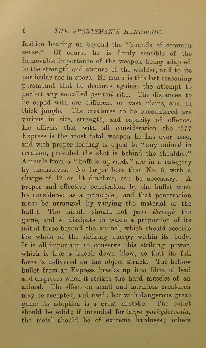 fashion bearing us beyond the “bounds of common sense.” Of course he is firmly sensible of the immovable importance of the weapon being adapted to the strength and stature of the wielder, and to its particular use in sport. So much is this last reasoning p iramount that he declares against the attempt to perfect any so-called general rifle. The distances to be coped with are different on vast plains, and in thick jungle. The creatures to be encountered are various in size, strength, and capacity of offence. He affirms that with all consideration the *577 Express is the most fatal weapon he has ever used, and with proper loading is equal to “ any animal in creation, provided the shot is behind the shoulder.” Animals from a “buffalo upwards” are in a category by themselves. No larger bore than No. 8, with a charge of 12 or 14 drachms, can be necessary. A proper and effective penetration by the bullet must be considered as a principle; and that penetration must be arranged by varying the material of the bullet. The missile should not pass through the game, and so dissipate in waste a proportion of its initial force beyond the animal, which should receive the whole of the striking energy within its body. It is all-important to conserve this striking power, which is like a knock-down blow, so that its full force is delivered on the object struck. The hollow bullet from an Express breaks up into films of lead and disperses when it strikes the hard muscles of an animal. The effect on small and harmless creatures may be accepted, and used; but with dangerous great game its adoption is a great mistake. The bullet should be solid; if intended for large pachyderniata, the metal should be of extreme hardness; others