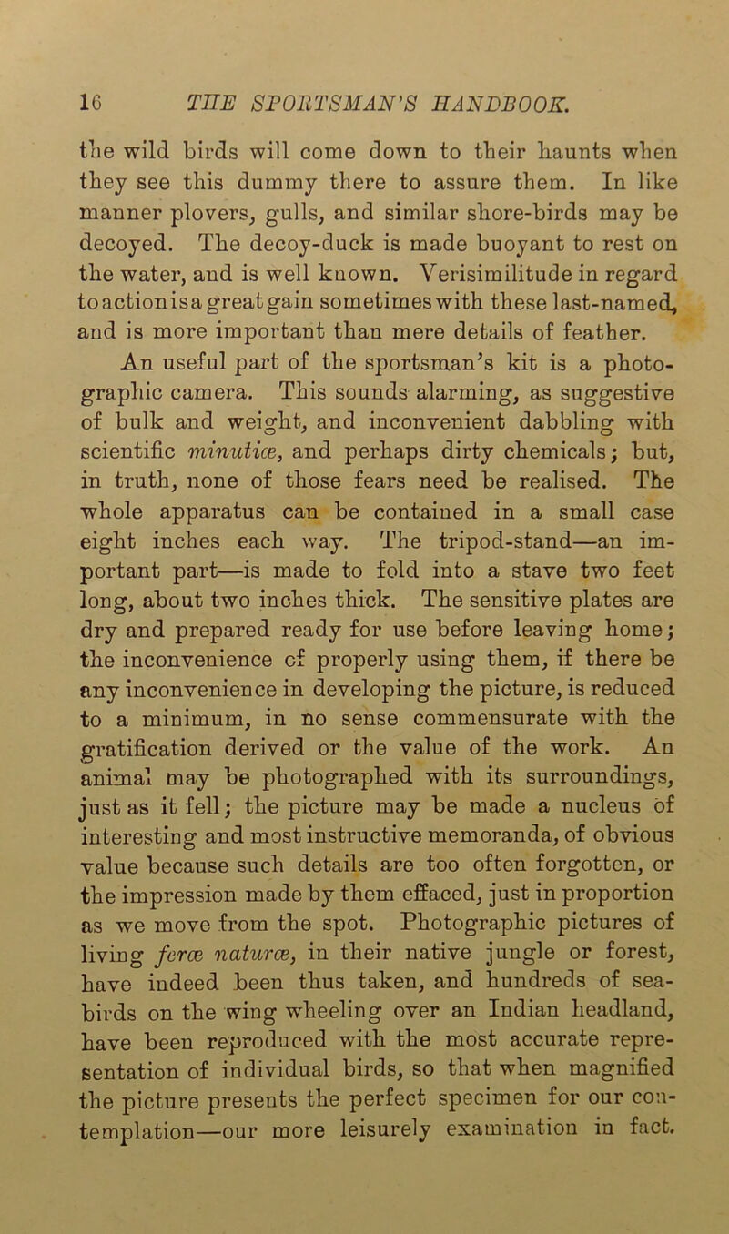 the wild birds will come down to their haunts when they see this dummy there to assure them. In like manner plovers, gulls, and similar shore-birds may be decoyed. The decoy-duck is made buoyant to rest on the water, and is well kuown. Verisimilitude in regard toactionisa great gain sometimes with these last-named, and is more important than mere details of feather. An useful part of the sportsman's kit is a photo- graphic camera. This sounds alarming, as suggestive of bulk and weight, and inconvenient dabbling with scientific minutice, and perhaps dirty chemicals; but, in truth, none of those fears need be realised. The whole apparatus can be contained in a small case eight inches each way. The tripod-stand—an im- portant part—is made to fold into a stave two feet long, about two inches thick. The sensitive plates are dry and prepared ready for use before leaving home; the inconvenience of properly using them, if there be any inconvenience in developing the picture, is reduced to a minimum, in no sense commensurate with the gratification derived or the value of the work. An animal may be photographed with its surroundings, just as it fell; the picture may be made a nucleus of interesting and most instructive memoranda, of obvious value because such details are too often forgotten, or the impression made by them effaced, just in proportion as we move from the spot. Photographic pictures of living ferce naturae,, in their native jungle or forest, have indeed been thus taken, and hundreds of sea- birds on the wing wheeling over an Indian headland, have been reproduced with the most accurate repre- sentation of individual birds, so that when magnified the picture presents the perfect specimen for our con- templation—our more leisurely examination in fact.