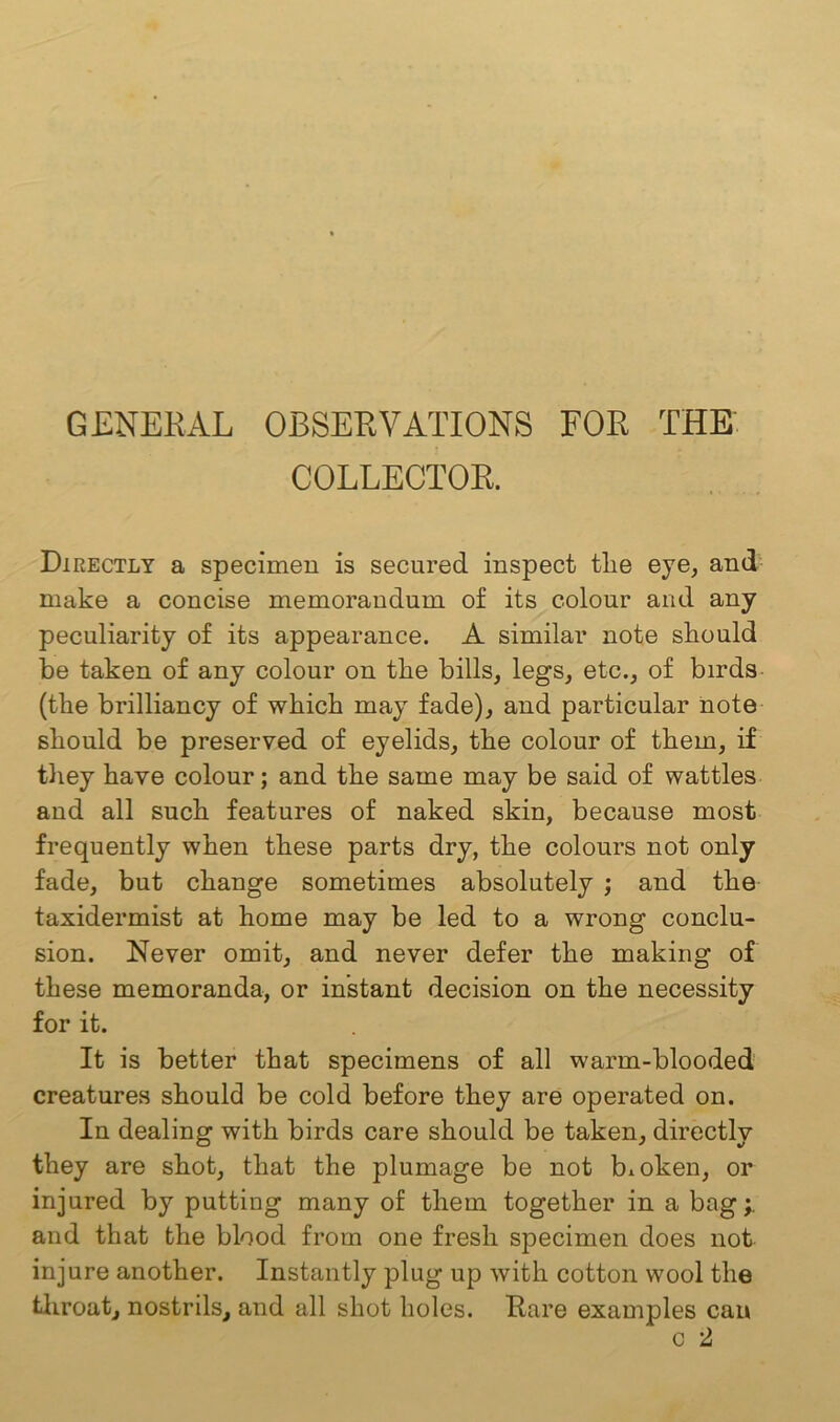 GENERAL OBSERVATIONS FOR THE COLLECTOR. Directly a specimen is secured inspect the eye, and make a concise memorandum of its colour and any peculiarity of its appearance. A similar note should be taken of any colour on the bills, legs, etc., of birds (the brilliancy of which may fade), and particular note should be preserved of eyelids, the colour of them, if they have colour; and the same may be said of wattles and all such features of naked skin, because most frequently when these parts dry, the colours not only fade, but change sometimes absolutely ; and the taxidermist at home may be led to a wrong conclu- sion. Never omit, and never defer the making of these memoranda, or instant decision on the necessity for it. It is better that specimens of all warm-blooded creatures should be cold before they are operated on. In dealing with birds care should be taken, directly they are shot, that the plumage be not broken, or injured by putting many of them together in a bag and that the blood from one fresh specimen does not injure another. Instantly plug up with cotton wool the throat, nostrils, and all shot holes. Hare examples can c 2