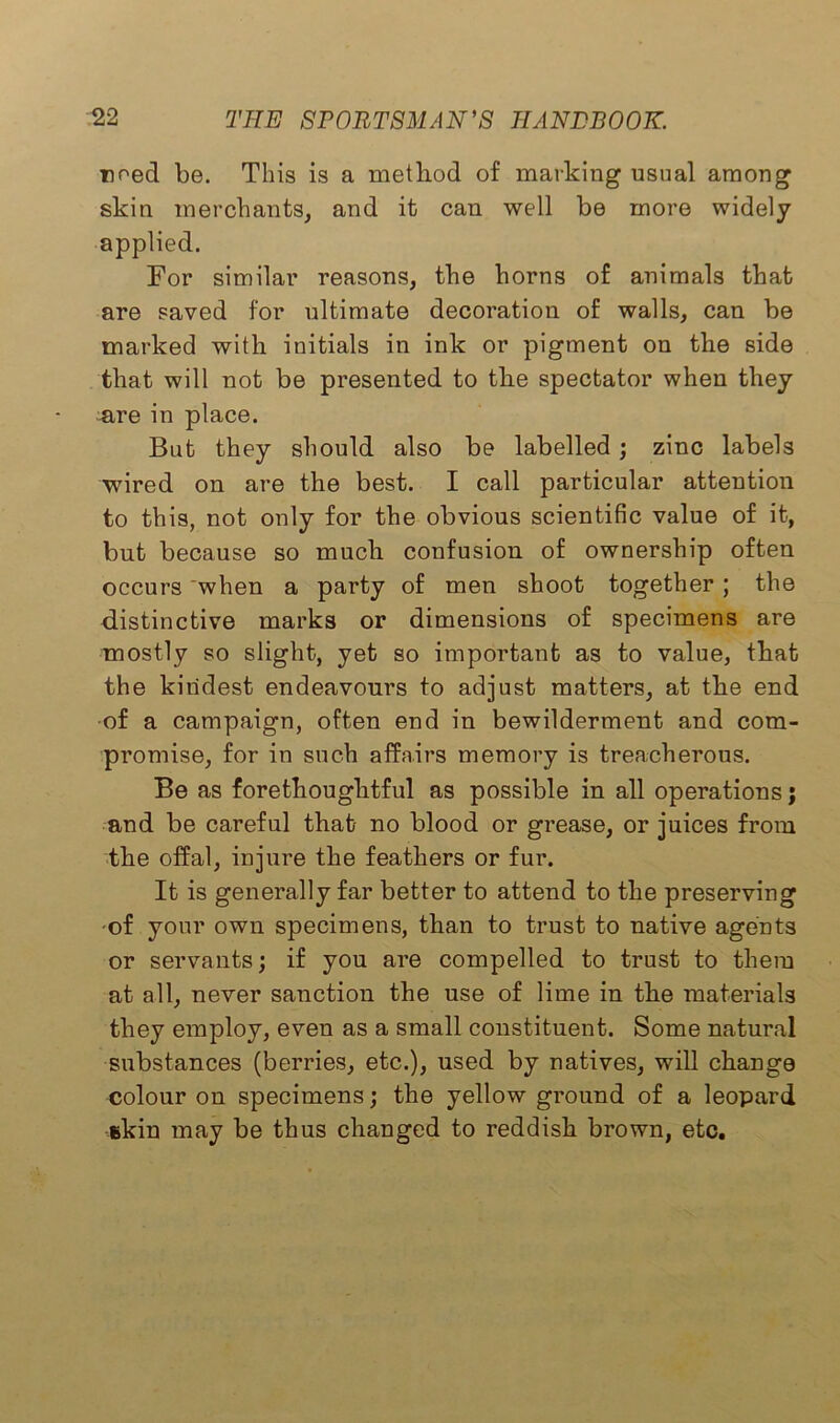 need be. This is a method of marking usual among skin merchants, and it can well be more widely applied. For similar reasons, the horns of animals that are saved for ultimate decoration of walls, can be marked with initials in ink or pigment on the side that will not be presented to the spectator when they are in place. But they should also be labelled ; zinc labels wired on are the best. I call particular attention to this, not only for the obvious scientific value of it, but because so much confusion of ownership often occurs when a party of men shoot together ; the distinctive marks or dimensions of specimens are mostly so slight, yet so important as to value, that the kindest endeavours to adjust matters, at the end of a campaign, often end in bewilderment and com- promise, for in such affairs memory is treacherous. Be as forethoughtful as possible in all operations; and be careful that no blood or grease, or juices from the offal, injure the feathers or fur. It is generally far better to attend to the preserving ■of your own specimens, than to trust to native agents or servants; if you are compelled to trust to them at all, never sanction the use of lime in the materials they employ, even as a small constituent. Some natural substances (berries, etc.), used by natives, will change colour on specimens; the yellow ground of a leopard skin may be thus changed to reddish brown, etc.