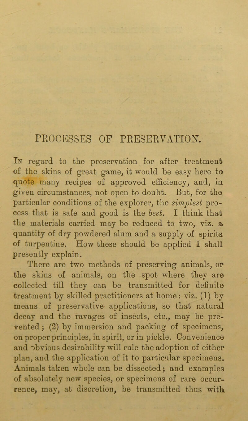 PROCESSES OF PRESERVATION. In regard to tlie preservation for after treatment of the skins of great game, it would be easy here to quote many recipes of approved efficiency, and, in given circumstances, not open to doubt. But, for the particular conditions of the explorer, the simplest pro- cess that is safe and good is the best. I think that the materials carried may be reduced to two, viz. a quantity of dry powdered alum and a supply of spirits of turpentine. How these should be applied I shall presently explain. There are two methods of preserving animals, or the skins of animals, on the spot where they are collected till they can be transmitted for definite treatment by skilled practitioners at home: viz. (1) by means of preservative applications, so that natural decay and the ravages of insects, etc., may be pre- vented; (2) by immersion and packing of specimens, on proper principles, in spirit, or in pickle. Convenience and obvious desirability will rule the adoption of either plan, and the application of it to particular specimens. Animals taken whole can be dissected; and examples of absolutely new species, or specimens of rare occur- rence, may, at discretion, be transmitted thus with