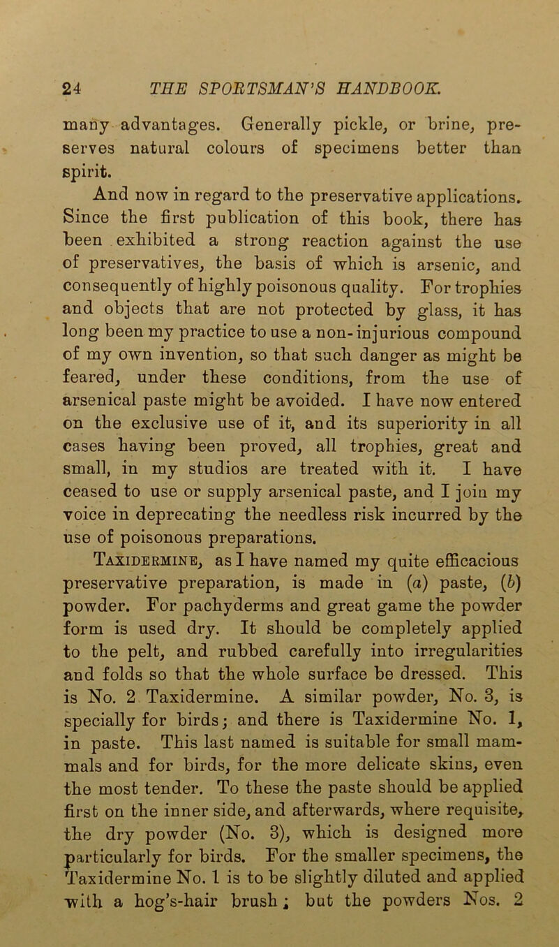 many advantages. Generally pickle, or brine, pre- serves natural colours of specimens better than spirit. And now in regard to the preservative applications. Since the first publication of this book, there has been exhibited a strong reaction against the use of preservatives, the basis of which is arsenic, and consequently of highly poisonous quality. For trophies and objects that are not protected by glass, it has long been my practice to use a non- injurious compound of my own invention, so that such danger as might be feared, under these conditions, from the use of arsenical paste might be avoided. I have now entered on the exclusive use of it, and its superiority in all cases having been proved, all trophies, great and small, in my studios are treated with it. I have ceased to use or supply arsenical paste, and I join my voice in deprecating the needless risk incurred by the use of poisonous preparations. Taxidermine, as I have named my quite efficacious preservative preparation, is made in (a) paste, (b) powder. For pachyderms and great game the powder form is used dry. It should be completely applied to the pelt, and rubbed carefully into irregularities and folds so that the whole surface be dressed. This is No. 2 Taxidermine. A similar powder, No. 3, is specially for birds; and there is Taxidermine No. 1, in paste. This last named is suitable for small mam- mals and for birds, for the more delicate skins, even the most tender. To these the paste should be applied first on the inner side, and afterwards, where requisite, the dry powder (No. 3), which is designed more particularly for birds. For the smaller specimens, the Taxidermine No. 1 is to be slightly diluted and applied with a hog’s-hair brush; but the powders Nos. 2