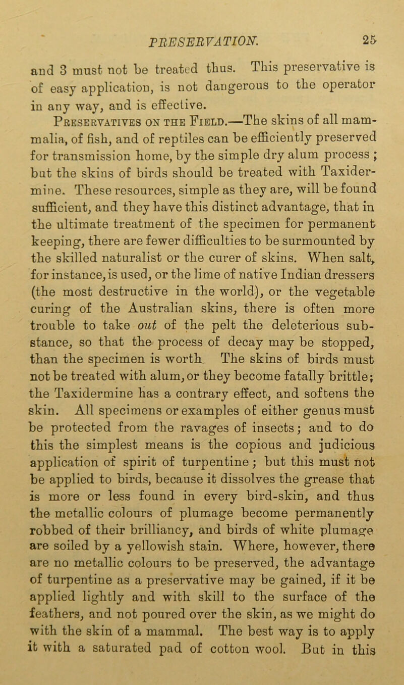 and 3 must not be treated thus. This preservative is of easy application, is not dangerous to the operator in any way, and is effective. Preservatives on the Field.—The skins of all mam- malia, of fish, and of reptiles can be efficiently preserved for transmission borne, by the simple dry alum process ; but the skins of birds should be treated with Taxider- mine. These resources, simple as they are, will be found sufficient, and they have this distinct advantage, that in the ultimate treatment of the specimen for permanent keeping, there are fewer difficulties to be surmounted by the skilled naturalist or the curer of skins. When salt, for instance, is used, or the lime of native Indian dressers (the most destructive in the world), or the vegetable curing of the Australian skins, there is often more trouble to take out of the pelt the deleterious sub- stance, so that the process of decay may be stopped, than the specimen is worth. The skins of birds must not be treated with alum, or they become fatally brittle; the Taxidermine has a contrary effect, and softens the skin. All specimens or examples of either genus must be protected from the ravages of insects; and to do this the simplest means is the copious and judicious application of spirit of turpentine ; but this must not be applied to birds, because it dissolves the grease that is more or less found in every bird-skin, and thus the metallic colours of plumage become permanently robbed of their brilliancy, and birds of white plumage are soiled by a yellowish stain. Where, however, there are no metallic colours to be preserved, the advantage of turpentine as a preservative may be gained, if it be applied lightly and with skill to the surface of the feathers, and not poured over the skin, as we might do with the skin of a mammal. The best way is to apply it with a saturated pad of cotton wool. But in this