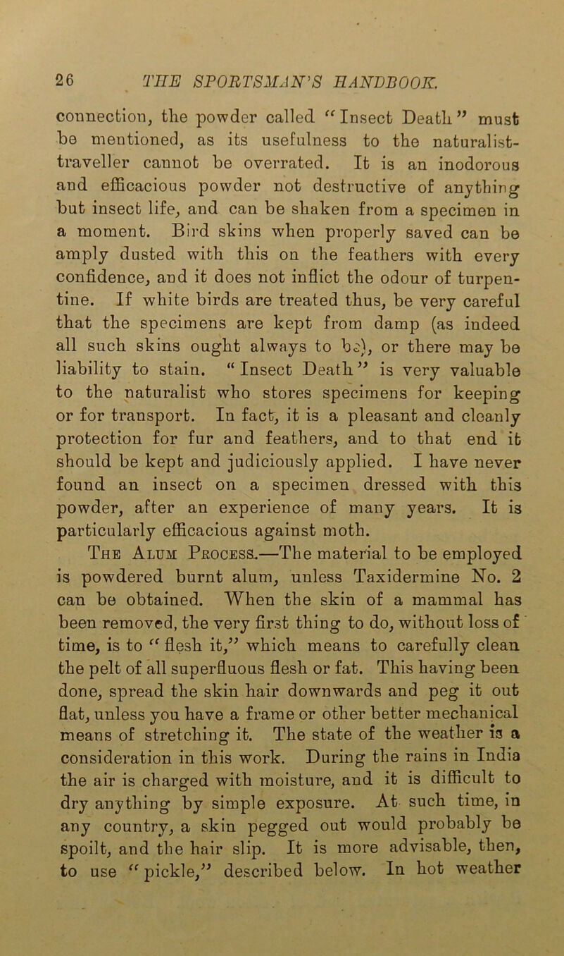 connection, tlie powder called “ Insect Deatli ” must be mentioned, as its usefulness to the naturalist- traveller cannot be overrated. It is an inodorous and efficacious powder not destructive of anything but insect life, and can be shaken from a specimen in a moment. Bird skins when properly saved can be amply dusted with this on the feathers with every confidence, and it does not inflict the odour of turpen- tine. If white birds are treated thus, be very careful that the specimens are kept from damp (as indeed all such skins ought always to be), or there may be liability to stain. “ Insect Death ” is very valuable to the naturalist who stores specimens for keeping or for transport. In fact, it is a pleasant and cleanly protection for fur and feathers, and to that end it should be kept and judiciously applied. I have never found an insect on a specimen dressed with this powder, after an experience of many years. It is particularly efficacious against moth. The Alum Peocess.—The material to be employed is powdered burnt alum, unless Taxidermine No. 2 can be obtained. When the skin of a mammal has been removed, the very first thing to do, without loss of time, is to “ flesh it,” which means to carefully clean the pelt of all superfluous flesh or fat. This having been done, spread the skin hair downwards and peg it out flat, unless you have a frame or other better mechanical means of stretching it. The state of the weather is a consideration in this work. During the rains in India the air is charged with moisture, and it is difficult to dry anything by simple exposure. At such time, in any country, a skin pegged out would probably be spoilt, and the hair slip. It is more advisable, then, to use “pickle,” described below. In hot weather