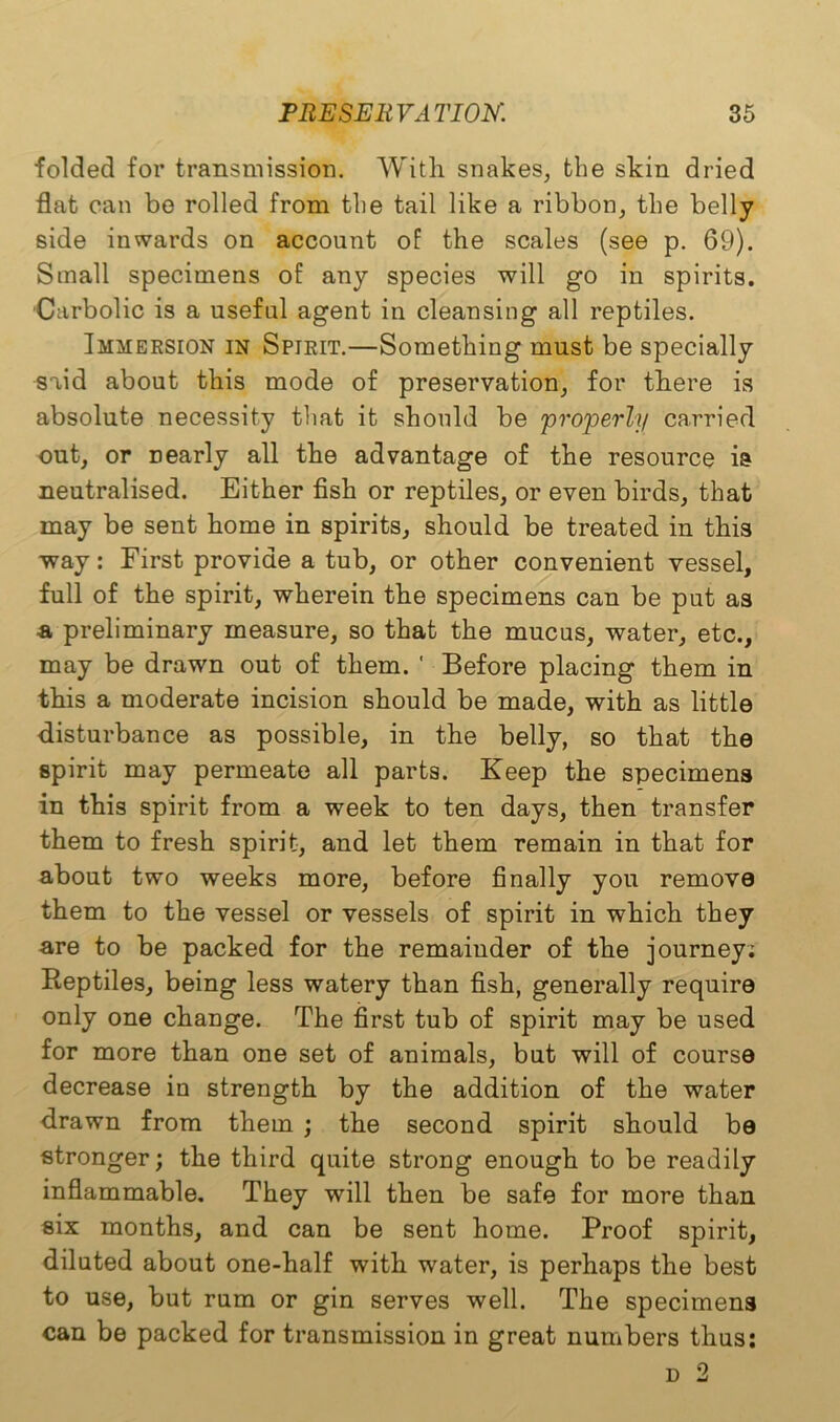 folded for transmission. With snakes, the skin dried flat can bo rolled from the tail like a ribbon, the belly side inwards on account of the scales (see p. 69). Small specimens of any species will go in spirits. Carbolic is a useful agent in cleansing all reptiles. Immersion in Spirit.—Something must be specially said about this mode of preservation, for there is absolute necessity that it should be properly carried out, or nearly all the advantage of the resource is neutralised. Either fish or reptiles, or even birds, that may be sent home in spirits, should be treated in this way: First provide a tub, or other convenient vessel, full of the spirit, wherein the specimens can be put as -a preliminary measure, so that the mucus, water, etc., may be drawn out of them. ' Before placing them in this a moderate incision should be made, with as little disturbance as possible, in the belly, so that the spirit may permeate all parts. Keep the specimens in this spirit from a week to ten days, then transfer them to fresh spirit, and let them remain in that for about two weeks more, before finally you remove them to the vessel or vessels of spirit in which they are to be packed for the remainder of the journey; Reptiles, being less watery than fish, generally require only one change. The first tub of spirit may be used for more than one set of animals, but will of course decrease in strength by the addition of the water drawn from them ; the second spirit should be stronger; the third quite strong enough to be readily inflammable. They will then be safe for more than six months, and can be sent home. Proof spirit, diluted about one-half with water, is perhaps the best to use, but rum or gin serves well. The specimens can be packed for transmission in great numbers thus: