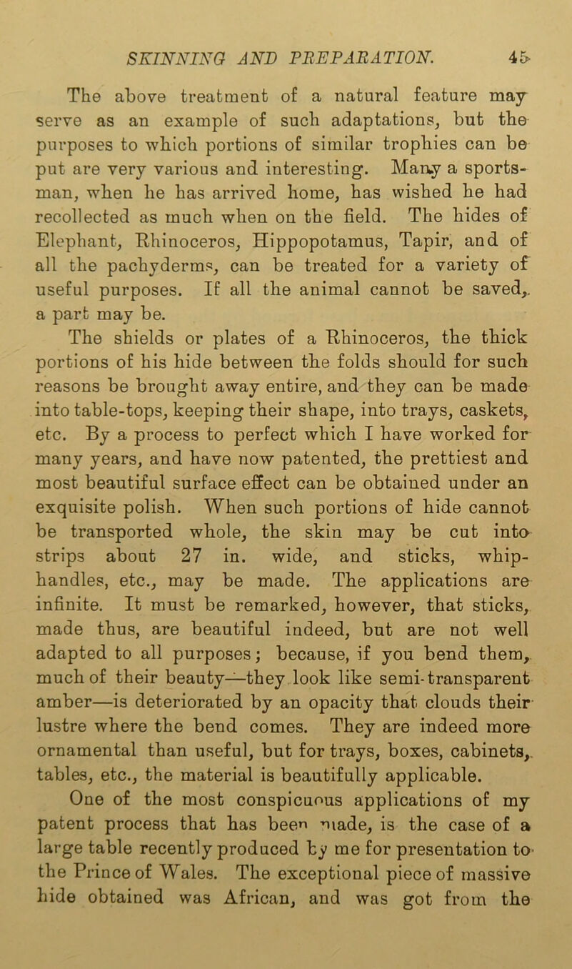 The above treatment of a natural feature may serve as an example of such adaptations, but the purposes to which portions of similar trophies can be put are very various and interesting. Many a sports- man, when he has arrived home, has wished he had recollected as much when on the field. The hides of Elephant, Rhinoceros, Hippopotamus, Tapir, and of all the pachyderms, can be treated for a variety of useful purposes. If all the animal cannot be saved,, a part may be. The shields or plates of a Rhinoceros, the thick portions of his hide between the folds should for such reasons be brought away entire, and they can be made into table-tops, keeping their shape, into trays, caskets, etc. By a process to perfect which I have worked for many years, and have now patented, the prettiest and most beautiful surface effect can be obtained under an exquisite polish. When such portions of hide cannot be transported whole, the skin may be cut into strips about 27 in. wide, and sticks, whip- handles, etc., may be made. The applications are infinite. It must be remarked, however, that sticks, made thus, are beautiful indeed, but are not well adapted to all purposes; because, if you bend them, much of their beauty—they look like semi-transparent amber—is deteriorated by an opacity that clouds their lustre where the bend comes. They are indeed more ornamental than useful, but for trays, boxes, cabinets,, tables, etc., the material is beautifully applicable. One of the most conspicuous applications of my patent process that has bee made, is the case of a large table recently produced by me for presentation to the Prince of Wales. The exceptional piece of massive hide obtained was African, and was got from the