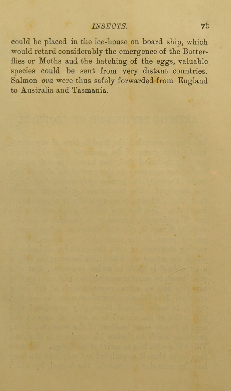 coaid be placed in the ice-bouse on board ship, which would retard considerably the emergence of the Butter- flies or Moths and the hatching of the eggs, valuable species could be sent from very distant countries. Salmon ova were thus safely forwarded from England to Australia and Tasmania.