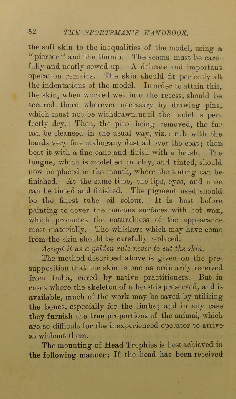 the soft skin to the inequalities of the model, using a “ piercer” and the thumb. The seams must be care- fully and neatly sewed up. A delicate and important operation remains. The skin should fit perfectly all the indentations of the model. In order to attain this, the skin, when worked wet into the recess, should be secured there wherever necessary by drawing pins, which must not be withdrawn, until the model is per- fectly dry. Then, the pins being removed, the fur can be cleansed in the usual way, viz.: rub with the hands very fine mahogany dust all over the coat; then beat it with a fine cane and finish with a brush. The tongue, which is modelled in clay, and tinted, should now be placed in the mouth, where the tinting can be finished. At the same time, the lips, eyes, and nose can be tinted and finished. The pigment used should be the finest tube oil colour. It is best before painting to cover the mucous surfaces with hot wax, which promotes the naturalness of the appearance most materially. The whiskers which may have come- from the skin should be carefully replaced. Accept it as a golden rule never to cut the shin. The method described above is given on the pre- supposition that the skin is one as ordinarily received, from India, cured by native practitioners. But in cases where the skeleton of a beast is preserved, and is available, much of the work may be saved by utilising the bones, especially for the limbs; and in any case they furnish the true proportions of the animal, which are so difficult for the inexperienced operator to arrive- at without them. The mounting of Head Trophies is best achieved in the following manner: If the head has been received