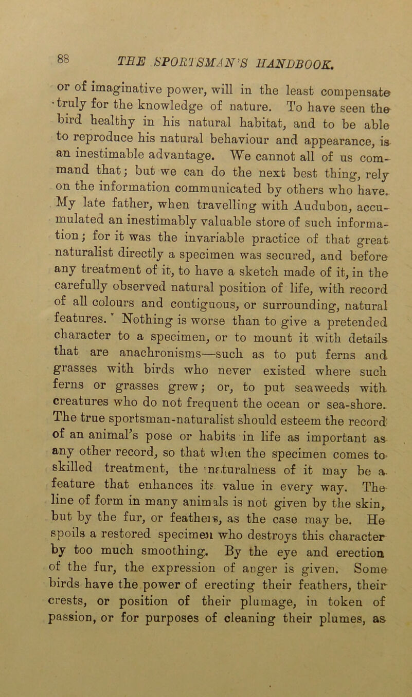 or of imaginative power, will in tlie least compensate •truly for the knowledge of nature. To have seen the bird healthy in his natural habitat, and to be able to reproduce his natural behaviour and appearance, is an inestimable advantage. We cannot all of us com- mand that; but we can do the next best thing, rely on the information communicated by others who have.. My late father, when travelling with Audubon, accu- mulated an inestimably valuable store of such informa- tion ; for it was the invariable practice of that great naturalist directly a specimen was secured, and before any treatment of it, to have a sketch made of it, in the carefully observed natural position of life, with record of all colours and contiguous, or surrounding, natural features.r Nothing is worse than to give a pretended character to a specimen, or to mount it with details that are anachronisms—such as to put ferns and grasses with birds who never existed where such ferns or grasses grew; or, to put seaweeds with creatures who do not frequent the ocean or sea-shore. The true sportsman-naturalist should esteem the record of an animal's pose or habits in life as important as any other record, so that when the specimen comes to> skilled treatment, the 'naturalness of it may be a- feature that enhances its value in every way. The line of form in many animals is not given by the skin, but by the fur, or feathers, as the case may be. He spoils a restored specimen who destroys this character by too much smoothing. By the eye and erection of the fur, the expression of anger is given. Some birds have the power of erecting their feathers, their crests, or position of their plumage, in token of passion, or for purposes of cleaning their plumes, as