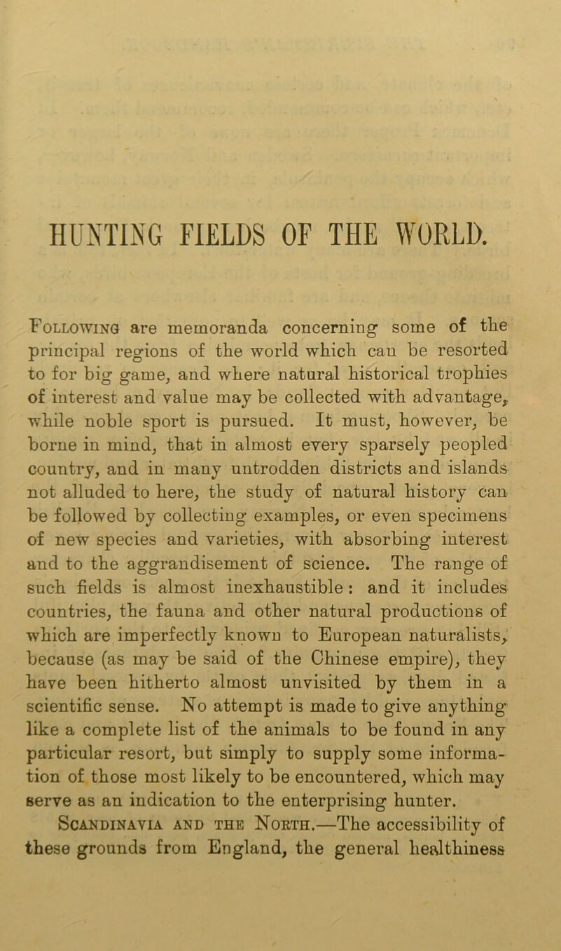 HUNTING FIELDS OF THE WORLD. Following are memoranda concerning some of tlie principal regions of the world which can be resorted to for big game, and where natural historical trophies of interest and value may be collected with advantage, while noble sport is pursued. It must, however, be borne in mind, that in almost every sparsely peopled country, and in many untrodden districts and islands not alluded to here, the study of natural history can be followed by collecting examples, or even specimens of new species and varieties, with absorbing interest and to the aggrandisement of science. The range of such fields is almost inexhaustible : and it includes countries, the fauna and other natural productions of which are imperfectly known to European naturalists, because (as may be said of the Chinese empire), they have been hitherto almost unvisited by them in a scientific sense. No attempt is made to give anything like a complete list of the animals to be found in any particular resort, but simply to supply some informa- tion of those most likely to be encountered, which may serve as an indication to the enterprising hunter. Scandinavia and the North.—The accessibility of these grounds from England, the general healthiness