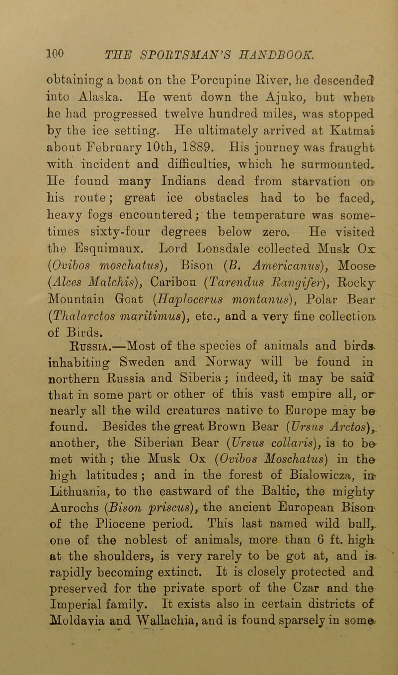 obtaining a boat on the Porcupine River, he descended into Alaska. He went down the Ajuko, but when he had progressed twelve hundred miles, was stopped by the ice setting. He ultimately arrived at Katmai about February 10th, 1889. His journey was fraught with incident and difficulties, which he surmounted- He found many Indians dead from starvation on- his route; great ice obstacles had to be faced, heavy fogs encountered; the temperature was some- times sixty-four degrees below zero. He visited the Esquimaux. Lord Lonsdale collected Musk Ox (Ovibos moschatus), Bison (B. Americanus), Moose (Alces Malchis), Caribou (Tarendus Rangifer), Rocky Mountain Goat (Haplocerus montanus), Polar Bear (Thalarctos maritimus), etc., and a very fine collection, of Birds. Russia.—Most of the species of animals and birds, inhabiting Sweden and Norway will be found in northern Russia and Siberia; indeed, it may be said' that in some part or other of this vast empire all, or nearly all the wild creatures native to Europe may be found. Besides the great Brown Bear (TJrsus Arctos)y another, the Siberian Bear (TJrsus collciris), is to be met with; the Musk Ox (Ovibos Moschatus) in the high latitudes ; and in the forest of Bialowicza, in- Lithuania, to the eastward of the Baltic, the mighty Aurochs (Bison prisons), the ancient European Bison of the Pliocene period. This last named wild bull,, one of the noblest of animals, more than 6 ft. high at the shoulders, is very rarely to be got at, and is- rapidly becoming extinct. It is closely protected and preserved for the private sport of the Czar and the Imperial family. It exists also in certain districts of Moldavia and Wallachia, and is found sparsely in some.