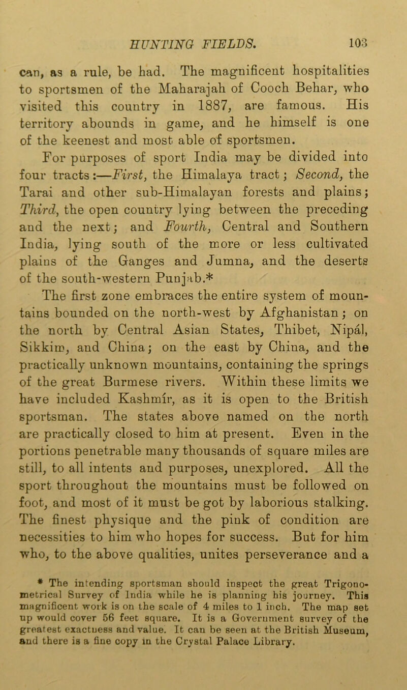 can, as a rule, be had. The magnificent hospitalities to sportsmen of the Maharajah of Cooch Behar, who visited this country in 1887, are famous. His territory abounds in game, and he himself is one of the keenest and most able of sportsmen. For purposes of sport India may be divided into four tracts :—First, the Himalaya tract; Second, the Tarai and other sub-Himalayan forests and plains; Third, the open country lying between the preceding and the next; and Fourth, Central and Southern India, lying south of the more or less cultivated plaius of the Ganges and Jumna, and the deserts of the south-western Punjab.* The first zone embraces the entire system of moun- tains bounded on the north-west by Afghanistan; on the north by Central Asian States, Thibet, Nipal, Sikkim, and China; on the east by China, and the practically unknown mountains, containing the springs of the great Burmese rivers. Within these limits we have included Kashmir, as it is open to the British sportsman. The states above named on the north are practically closed to him at present. Even in the portions penetrable many thousands of square miles are still, to all intents and purposes, unexplored. All the sport throughout the mountains must be followed on foot, and most of it must be got by laborious stalking. The finest physique and the pink of condition are necessities to him who hopes for success. But for him who, to the above qualities, unites perseverance and a * The intending sportsman should inspect the great Trigono- metrical Survey of India while he is planning his journey. This magnificent work is on the scale of 4 miles to 1 inch. The map set np would cover 56 feet square. It is a Government survey of the greatest exactuess and value. It can be seen at the British Museum, and there is a fine copy in the Crystal Palace Library.