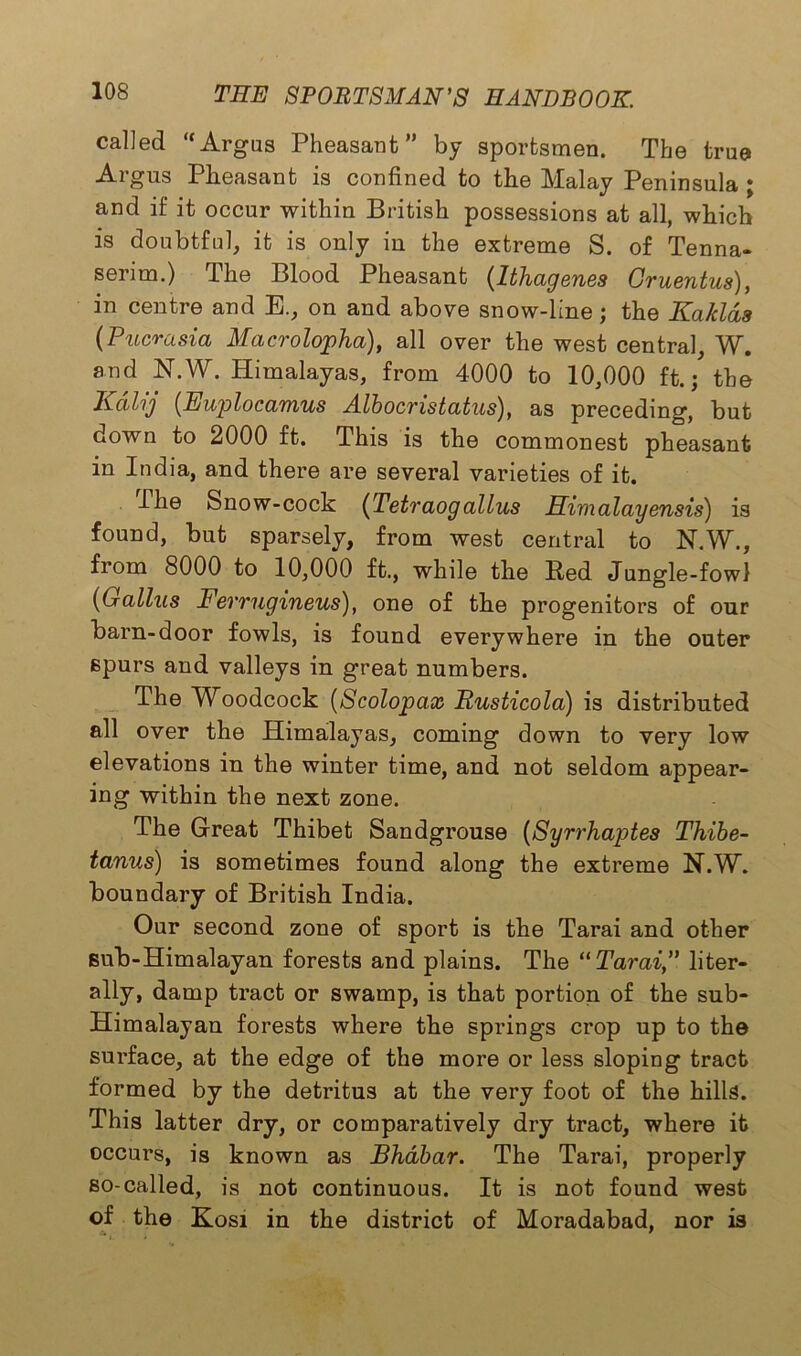 called “Argus Pheasant” by sportsmen. The true Argus Pheasant is confined to the Malay Peninsula ; and if it occur within British possessions at all, which is doubtful, it is only in the extreme S. of Tenna- serim.) The Blood Pheasant (Ithagenes Gruentus), in centre and E., on and above snow-line ; the Kaklds (Pucrasia Macrolopha), all over the west central, W. and N.W. Himalayas, from 4000 to 10,000 ft.; the Kdlij (Euplocamus Albocristatus), as preceding, but down to 2000 ft. This is the commonest pheasant in India, and there are several varieties of it. The Snow-cock {Tetraog alius Himalayensis) is found, but sparsely, from west central to N.W., from 8000 to 10,000 ft., while the Red Jungle-fowl (Gallus Ferrugineus), one of the progenitors of our barn-door fowls, is found everywhere in the outer spurs and valleys in great numbers. The Woodcock (Scolopax Rusticola) is distributed all over the Himalayas, coming down to very low elevations in the winter time, and not seldom appear- ing within the next zone. The Great Thibet Sandgrouse (Syrrhaptes Thibe- tanus) is sometimes found along the extreme N.W. boundary of British India. Our second zone of sport is the Tarai and other sub-Himalayan forests and plains. The “Tarai,” liter- ally, damp tract or swamp, is that portion of the sub- Himalayan forests where the springs crop up to the surface, at the edge of the more or less sloping tract formed by the detritus at the very foot of the hills. This latter dry, or comparatively dry tract, where it occurs, is known as Bhdbar. The Tarai, properly so-called, is not continuous. It is not found west of the Kosi in the district of Moradabad, nor is