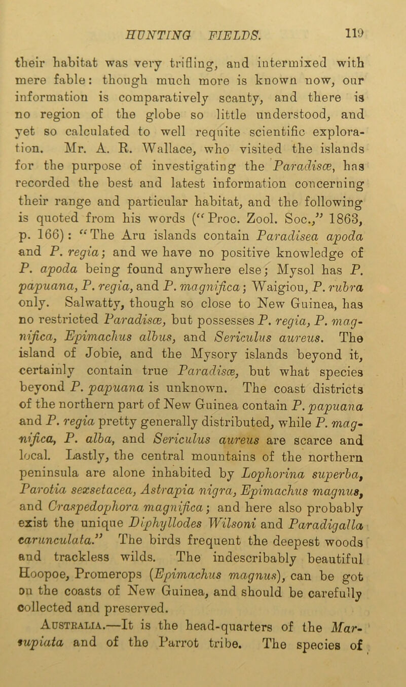 their habitat was very trifling, and intermixed with mere fable: though much more is known now, onr information is comparatively scanty, and there is no region of the globe so little understood, and yet so calculated to well requite scientific explora- tion. Mr. A. R. Wallace, who visited the islands for the purpose of investigating the Paraclisce, has recorded the best and latest information concerning their range and particular habitat, and the following is quoted from his words (“ Proc. Zool. Soc.,” 1863, p. 166): “ The Aru islands contain Paradisea apoda and P. regia’, and we have no positive knowledge of P. apoda being found anywhere else; Mysol has P. papuana, P. regia, and P. magnifica; Waigiou, P. rubra only. Salwatty, though so close to New Guinea, has no restricted Paradisce, but possesses P. regia, P. mag- nijica, Epimachus albus, and Sericulus aureus. The island of Jobie, and the Mysory islands beyond it, certainly contain true Paradisce, but what species beyond P. papuana is unknown. The coast districts of the northern part of New Guinea contain P. papuana and P. regia pretty generally distributed, while P. mag- nifica, P. alba, and Sericulus aureus are scarce and local. Lastly, the central mountains of the northern peninsula are alone inhabited by Lophorina superba, Parotia sexsetacea, Astrapia nigra, Epimachus magnus, and Craspedophora magnifica; and here also probably exist the unique Diphyllodes Wilsoni and Paradigalla carunculalaP The birds frequent the deepest woods and trackless wilds. The indescribably beautiful Hoopoe, Promerops (Epimachus magnus), can be got ou the coasts of New Guinea, and should be carefully collected and preserved. Australia.—It is the head-quarters of the Mar- fupiata and of the Parrot tribe. The species of