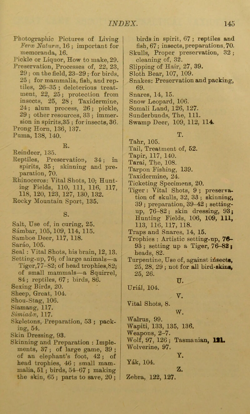 Photographic Pictures of Living Fercc Natures, 16 ; important for memoranda, 16. Pickle or Liquor, How to make, 29. Preservation, Processes of, 22, 23, 29 ; on the field, 23-29 ; for birds, 25 ; for mammalia, fish, and rep- tiles, 26-35 ; deleterious treat- ment, 22, 25; protection from insects, 25, 28; Taxidermine, 24; alum process, 26; pickle, 29 ; other resources, 33 ; immer- sion in spirits,35 ; for insects, 36. Prong Horn, 136, 137. Puma, 138, 140. R. Reindeer, 135. Reptiles, Preservation, 34; in spirits, 35; skinning and pre- paration, 70. Rhinoceros: Vital Shots, 10; Hunt- ing Fields, 110, 111, 116, 117, 118, 120, 123, 127, 130, 132. Rocky Mountain Sport, 135. S. Salt, Use of, in curing, 25. Sambar, 105,109, 114, 115. Samboe Deer, 117, 118. Sarao, 105. Seal : Vital Shots, his brain, 12,13. Setting-up, 76; of large animals—a Tiger,77-82; of head trophies,82; of small mammals—a Squirrel, 84; reptiles, 67; birds, 86. Sexing Birds, 20. Sheep, Great, 104. Shou-Stag, 106. Siamang, 117. Simiado}, 117. Skeletons, Preparation, 53 ; pack- ing, 54. Skin Dressing, 93. Skinning and Preparation : Imple- ments, 37 ; of large game, 39 ; of an elephant’s foot, 42; of head trophies, 46 ; small mam- malia, 51; birds, 54-67 ; making the skin, 65 ; parts to save, 20 ; birds in spirit, 67 ; reptiles and fish, 67; insects, preparations, 70. Skulls, Proper preservation, 32; cleaning of, 32. Slipping of Hair, 27, 39. Sloth Bear, 107, 109. Snakes: Preservation and packing, 69. Snares, 14, 15. Snow Leopard, 106. Somali Land, 126, 127. Sunderbunds, The, 111. Swamp Deer, 109, 112, 114. T. Tahr, 105. Tail, Treatment of, 52. Tapir, 117, 140. Tarai, The, 108. Tarpon Fishing, 139. Taxidermine, 24. Ticketing Specimens, 20. Tiger: Vital Shots, 9 ; preserva- tion of skulls, 32, 33 ; skinning, 39 ; preparation, 39-42 ; setting- up, 76-82 ; skin dressing, 93; Hunting Fields, 106, 109, 111, 113, 116, 117, 118. Traps and Snares, 14, 15. Trophies : Artistic setting-up, 76- 93 ; setting up a Tiger, 76-82; heads, 82. Turpentine, Use of, against ifiseota, 25, 28, 29 ; not for all bird-skini, 25, 26. U. Urial, 104. V. Vital Shots, 8. W. Walrus, 99. Wapiti, 133, 135, 136. Weapons, 2-7. Wolf, 97, 126; Tasmanian, 1SL Wolverine, 97. Y. Yak, 104. Z. Zebra, 122, 127.