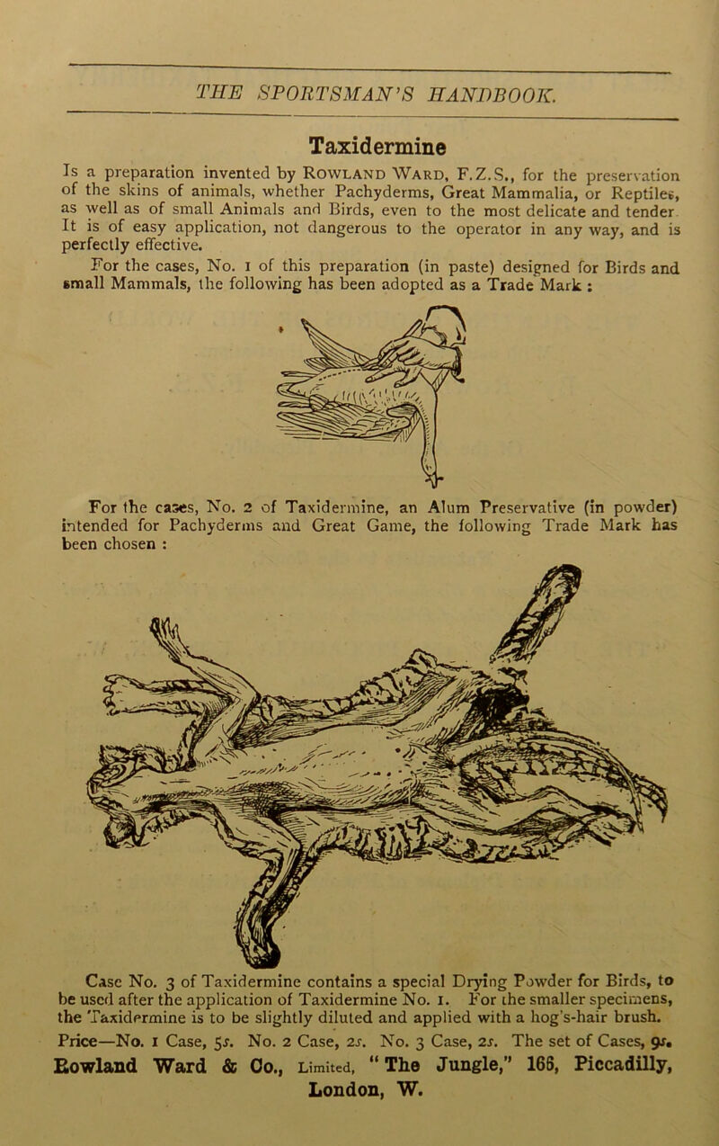 Case No. 3 of Taxidermine contains a special Drying Powder for Birds, to be used after the application of Taxidermine No. X. For the smaller specimens, the Taxidermine is to be slightly diluted and applied with a hog’s-hair brush. Price—No. i Case, 5*. No. 2 Case, 2s. No. 3 Case, 2s. The set of Cases, 9J. Rowland Ward & Co., Limited, “ The Jungle,” 166, Piccadilly, London, W. Taxidermine Is a preparation invented by Rowland Ward, F.Z.S., for the preservation of the skins of animals, whether Pachyderms, Great Mammalia, or Reptiles, as well as of small Animals and Birds, even to the most delicate and tender It is of easy application, not dangerous to the operator in any way, and is perfectly effective. For the cases, No. 1 of this preparation (in paste) designed for Birds and small Mammals, the following has been adopted as a Trade Mark : For the cases, No. 2 of Taxidermine, an Alum Preservative (in powder) intended for Pachyderms and Great Game, the following Trade Mark has been chosen :