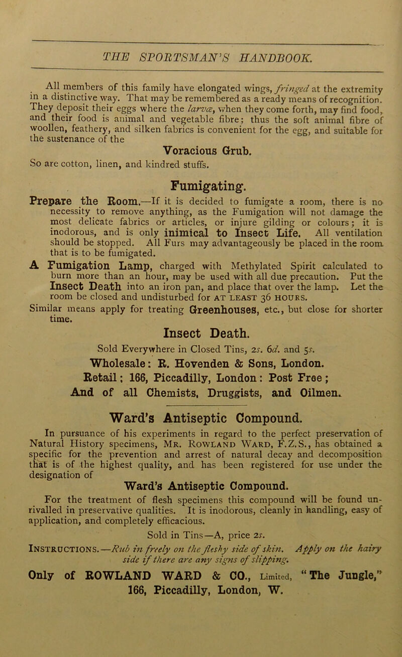 All members of this family have elongated wings, fringed at the extremity in a distinctive way. That may be remembered as a ready means of recognition. They deposit their eggs where the larvcey when they come forth, may find food, and their food is animal and vegetable fibre; thus the soft animal fibre of woollen, feathery, and silken fabrics is convenient for the egg, and suitable for the sustenance of the Voracious Grub. So are cotton, linen, and kindred stuffs. Fumigating1. Prepare the Boom.—If it is decided to fumigate a room, there is no necessity to remove anything, as the Fumigation will not damage the most delicate fabrics or articles, or injure gilding or colours; it is inodorous, and is only inimical to Insect Life. All ventilation should be stopped. All Furs may advantageously be placed in the room that is to be fumigated. A Fumigation Lamp, charged with Methylated Spirit calculated to burn more than an hour, may be used with all due precaution. Put the Insect Death into an iron pan, and place that over the lamp. Let the room be closed and undisturbed for at least 36 hours. Similar means apply for treating Greenhouses, etc., but close for shorter time. Insect Death. Sold Everywhere in Closed Tins, 2s. 6d. and 5.J. Wholesale: R. Hovenden & Sons, London. Retail: 166, Piccadilly, London : Post Free ; And of all Chemists, Druggists, and Oilmen. Ward’s Antiseptic Compound. In pursuance of his experiments in regard to the perfect preservation of Natural History specimens, Mr. Rowland Ward, F.Z.S., has obtained a specific for the prevention and arrest of natural decay and decomposition that is of the highest quality, and has been registered for use under the designation of Ward’s Antiseptic Compound. For the treatment of flesh specimens this compound will be found un- rivalled in preservative qualities. It is inodorous, cleanly in handling, easy of application, and completely efficacious. Sold in Tins—A, price 2s. INSTRUCTIONS.—Rub in freely on the fleshy side of skin. Apply on the hairy side if there are any signs of slipping. Only of ROWLAND WARD & CO ., Limited, “The Jungle,” 166, Piccadilly, London, W.