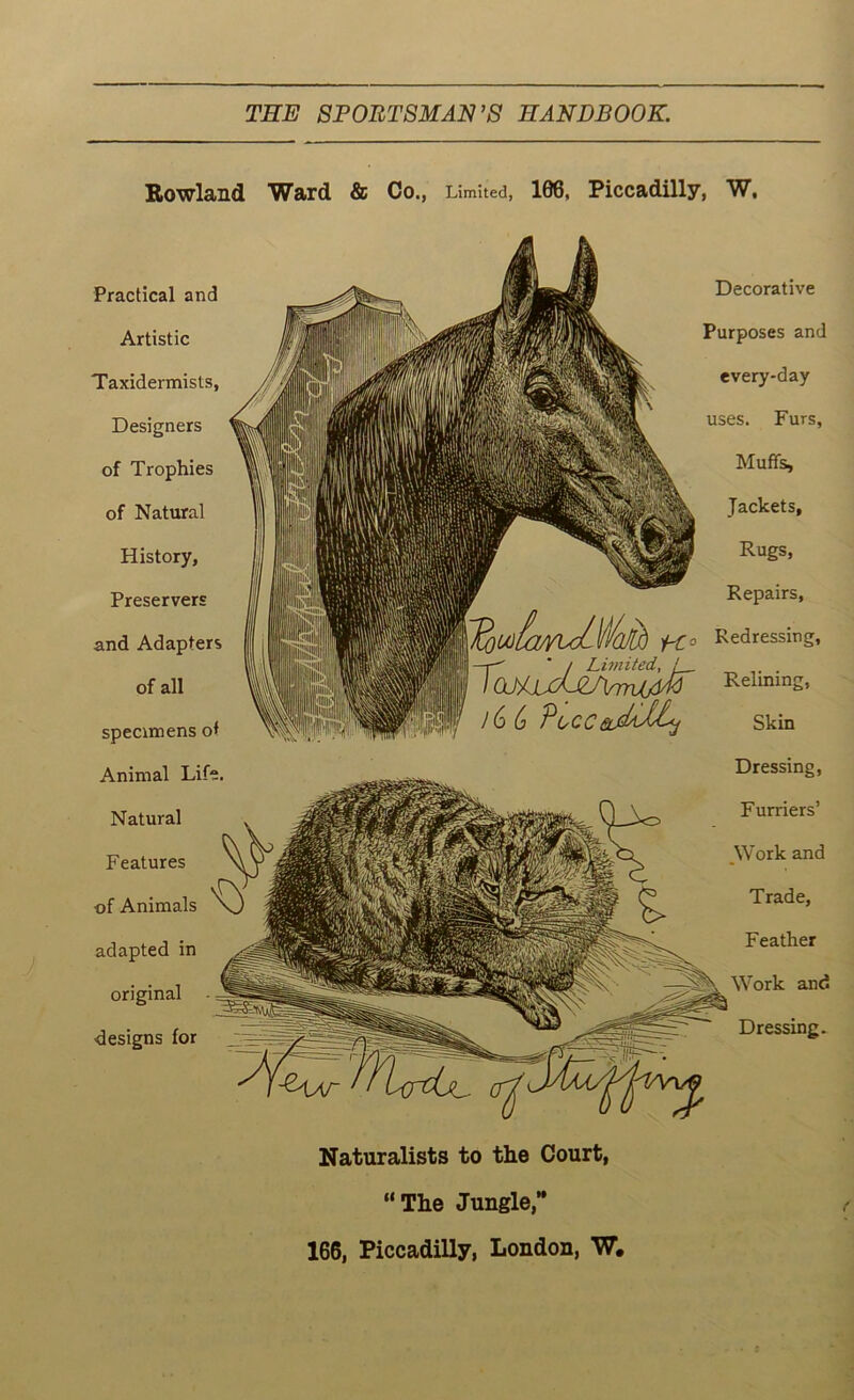 Rowland Ward & Co ., Limited, 108, Piccadilly, W. Decorative Purposes and every-day uses. Furs, Muffs, Jackets, Rugs, Repairs, l^Ulla/yuLWajlh Ho Redressing, | —r' ‘ / Limited, t, I (LhUjiJl/VrTUjtM RelLmn^ /6 6 PoccSkin Naturalists to the Court, “The Jungle,” 166, Piccadilly, London, W.