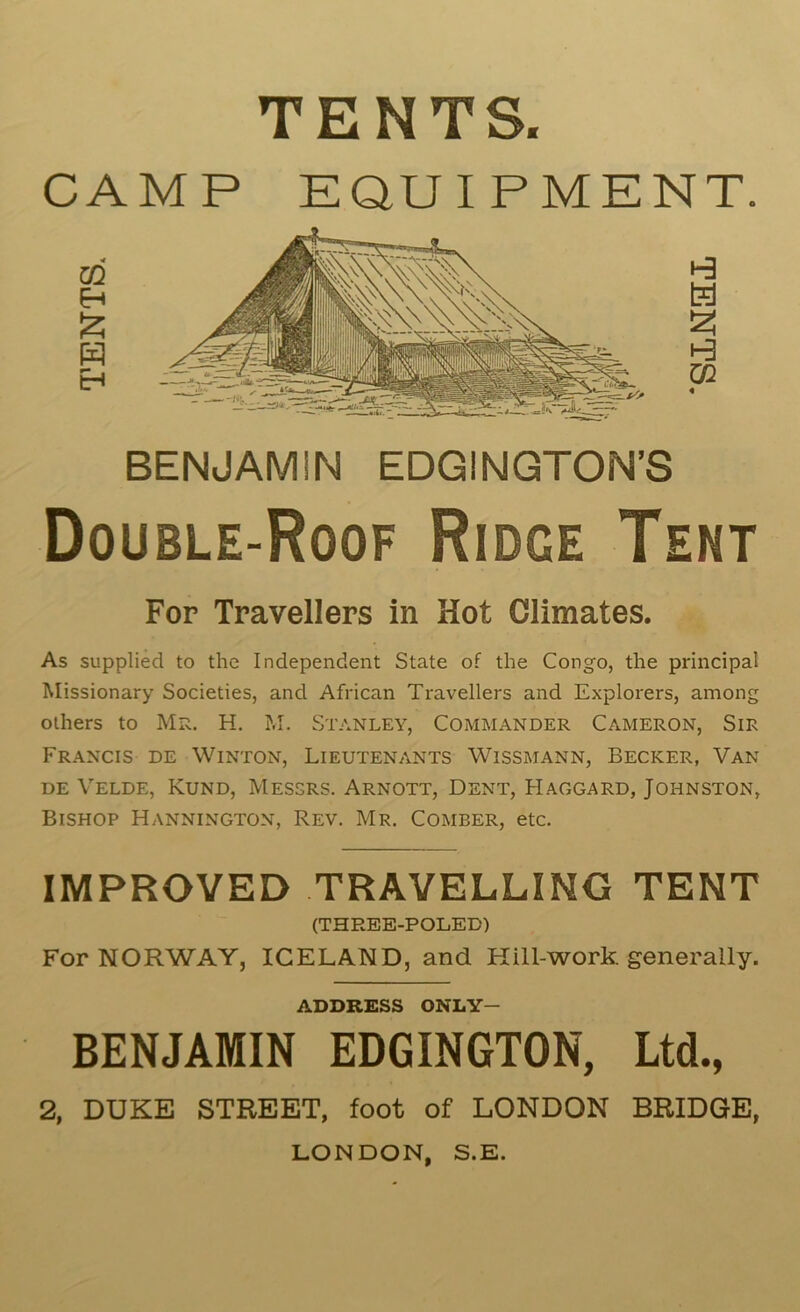 TENTS. CAMP EQUIPMENT. BENJAMIN EDGINGTON’S Double-Roof Ridge Tent For Travellers in Hot Climates. As supplied to the Independent State of the Congo, the principal Missionary Societies, and African Travellers and Explorers, among others to Mr. H. M. Stanley, Commander Cameron, Sir Francis de Winton, Lieutenants Wissmann, Becker, Van de Velde, Kund, Messrs. Arnott, Dent, Haggard, Johnston, Bishop Hannington, Rev. Mr. Comber, etc. IMPROVED TRAVELLING TENT (THREE-POLED) For NORWAY, ICELAND, and Hill-work, generally. ADDRESS ONLY— BENJAMIN EDGINGTON, Ltd., 2, DUKE STREET, foot of LONDON BRIDGE, LONDON, S.E.