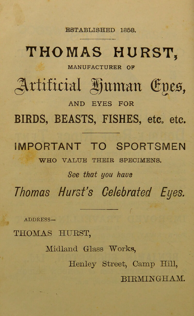 ESTABLISHED 1858. THOMAS HURST, MANUFACTURER OF Artificial Jptmtart ®ge0, AND EYES FOR BIRDS, BEASTS, FISHES, etc. etc. IMPORTANT TO SPORTSMEN WHO VALUE THEIR SPECIMENS. See that you have Thomas Hurst’s Celebrated Eyes. r ' ~ ADDRESS— THOMAS HURST, Midland Glass Works, Henley Street, Camp Hill, BIRMINGHAM.