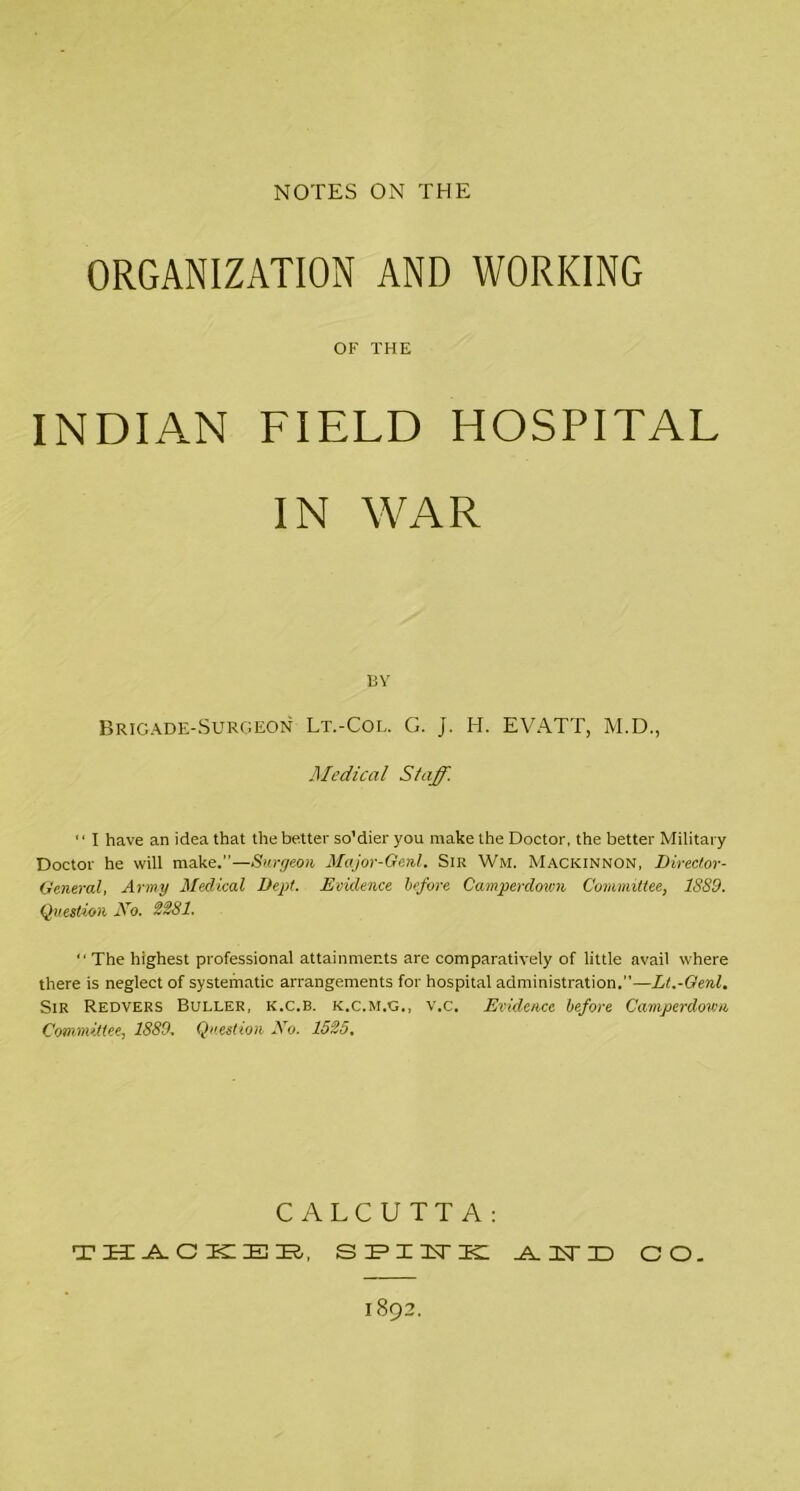 NOTES ON THE ORGANIZATION AND WORKING OF THE INDIAN FIELD HOSPITAL IN WAR BY Brigade-Surgeon Lt.-Col. G. j. H. EVATT, M.D., Medical Staff. '' I have an idea that the better so'dier you make the Doctor, the better Military Doctor he will make.”—Surgeon Major-Ge.nl. Sir Wm. Mackinnon, Director- General, Army Medical Dept. Evidence before Camperdown Committee, 1S89. Question No. 2281. “ The highest professional attainments are comparatively of little avail where there is neglect of systematic arrangements for hospital administration.”—Lt.-Genl. Sir Redvers Buller, k.c.b. k.c.m.g., v.c. Evidence before Camperdown Committee, 1889. Question No. 1525. CALCUTTA: THACKER, SPINK .A. CD CO. 1892.