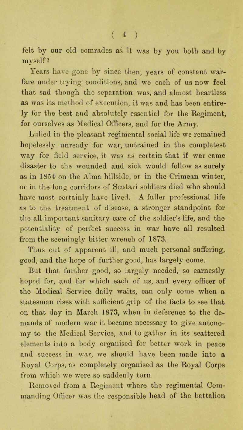felt by our old comrades as it was by you both and by myself? Years have gone b}'- since then, years of constant war- fare under trving conditions, and we each of us now feel that sad though the separation was, and almost heartless as was its method of execution, it was and has been entire- ly for the best and absolutely essential for the Regiment, for ourselves as Medical Officers, and for the Army. Lulled in the pleasant regimental social life we remained hopelessly unready for war, untrained in the completest way for field service, it was as certain that if war came disaster to the wounded and sick would follow as surely as in 1854 on the Alma hillside, or in the Crimean winter, or in the long corridors of Scutari soldiers died who should have most certainly have lived. A fuller professional life as to the treatment of disease, a stronger standpoint for the all-important sanitary care of the soldier’s life, and the potentiality of perfect success in war have all resulted from the seemingly bitter wrench of 1873. Thus out of apparent ill, and much personal suffering, good, and the hope of further good, has largely come. But that further good, so largely needed, so earnestly hoped for, and for which each of us, and eveiy officer of the Medical Service daily waits, can only come when a statesman rises with sufficient grip of the facts to see that on that day in March 1873, when in deference to the de- mands of modern war it became necessary to give autono- my to the Medical Service, and to gather in its scattered elements into a body organised for better work in peace and success in war, we should have been made into a Royal Corps, as completely organised as the Royal Corps from which we were so suddenly torn. Removed from a Regiment where the regimental Com- manding Officer was the responsible head of the battalion