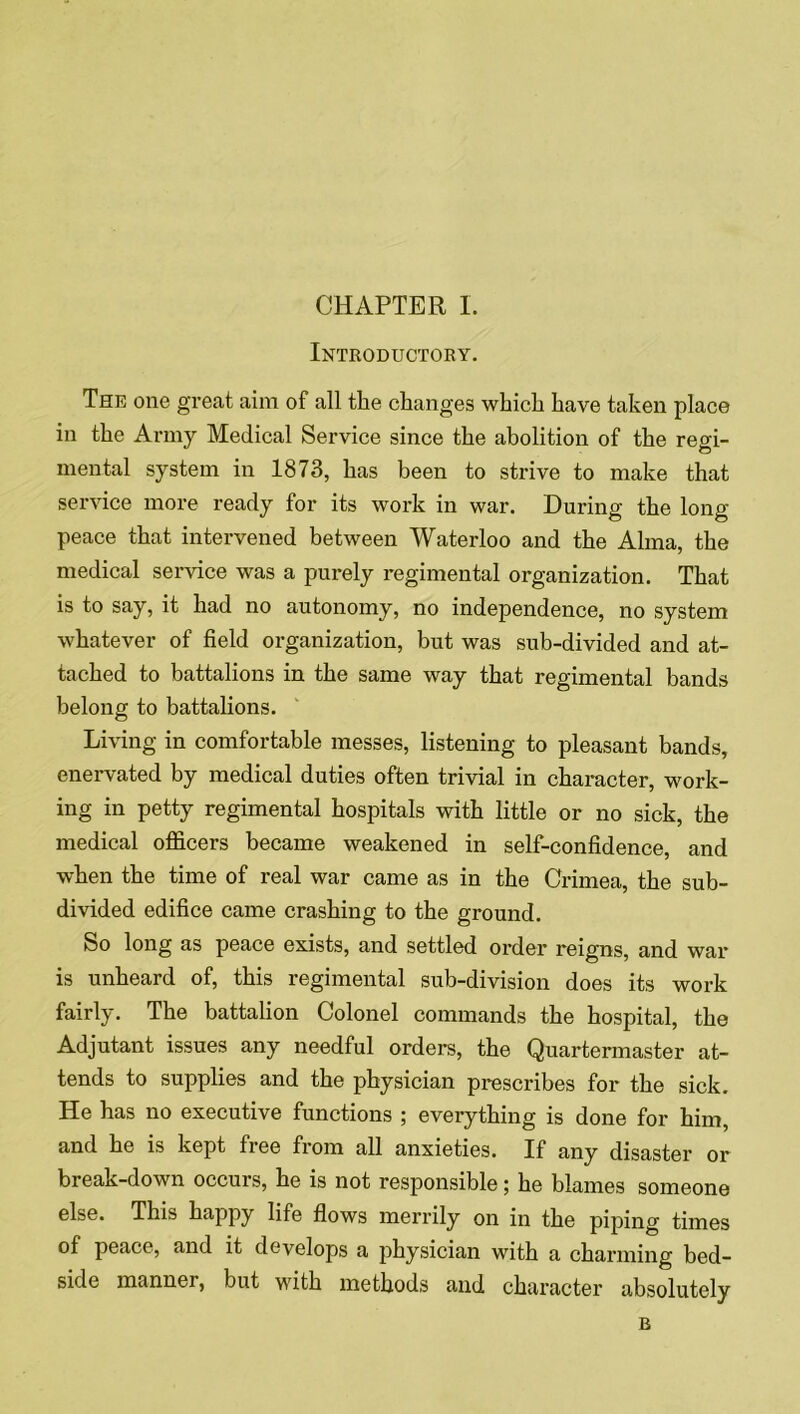 CHAPTER I. Introductory. The one great aim of all the changes which have taken place in the Army Medical Service since the abolition of the regi- mental system in 1873, has been to strive to make that service more ready for its work in war. During the long- peace that intervened between Waterloo and the Alma, the medical service was a purely regimental organization. That is to say, it had no autonomy, no independence, no system whatever of field organization, but was sub-divided and at- tached to battalions in the same way that regimental bands belong to battalions. Living in comfortable messes, listening to pleasant bands, enervated by medical duties often trivial in character, work- ing in petty regimental hospitals with little or no sick, the medical officers became weakened in self-confidence, and when the time of real war came as in the Crimea, the sub- divided edifice came crashing to the ground. So long as peace exists, and settled order reigns, and war is unheard of, this regimental sub-division does its work fairly. The battalion Colonel commands the hospital, the Adjutant issues any needful orders, the Quartermaster at- tends to supplies and the physician prescribes for the sick. He has no executive functions ; everything is done for him, and he is kept free from all anxieties. If any disaster or break-down occurs, he is not responsible; he blames someone else. This happy life flows merrily on in the piping times of peace, and it develops a physician with a charming bed- side manner, but with methods and character absolutely B