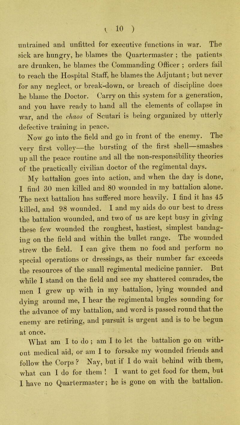 untrained and unfitted for executive functions in war. The sick are hungry, he blames the Quartermaster ; the patients are drunken, he blames the Commanding Officer ; orders fail to reach the Hospital Staff, he blames the Adjutant; but never for any neglect, or break-down, or breach of discipline does he blame the Doctor. Carry on this system for a generation, and you have ready to hand all the elements of collapse in war, and the chaos of Scutari is being organized by utterly defective training in peace. Now go into the field and go in front of the enemy. The very first volley—the bursting of the first shell—smashes up all the peace routine and all the non-responsibility theories of the practically civilian doctor of the regimental days. My battalion goes into action, and when the day is done, I find 80 men killed and 80 wounded in my battalion alone. The next battalion has suffered more heavily. I find it has 45 killed, and 98 wounded. I and my aids do our best to dress the battalion wounded, and two of us are kept busy in giving these few wounded the roughest, hastiest, simplest bandag- ing on the field and within the bullet range. The wounded strew the field. I can give them no food and perform no special operations or dressings, as their number far exceeds the resources of the small regimental medicine pannier. But while I stand on the field and see my shattered comrades, the men I grew up with in my battalion, lying wounded and dying around me, I hear the regimental bugles sounding for the advance of my battalion, and word is passed round that the enemy are retiring, and pursuit is urgent and is to be begun at once. What am I to do ; am I to let the battalion go on with- out medical aid, or am I to forsake my wounded friends and follow the Corps ? Nay, but if I do wait behind with them, what can I do for them ! I want to get food for them, but I have no Quartermaster; ho is gone on with the battalion.