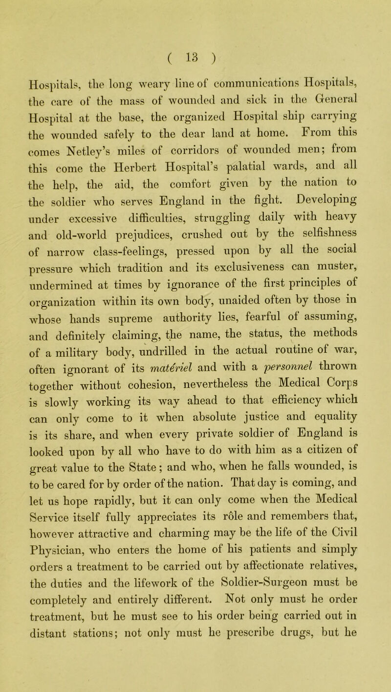 Hospitals, the long weary line of communications Hospitals, the care of the mass of wounded and sick in the General Hospital at the base, the organized Hospital ship carrying the wounded safely to the dear land at home. From this comes Netley’s miles of corridors of wounded men; from this come the Herbert Hospital’s palatial wards, and all the help, the aid, the comfort given by the nation to the soldier who serves England in the fight. Developing under excessive difficulties, struggling daily with heavy and old-world prejudices, crushed out by the selfishness of narrow class-feelings, pressed upon by all the social pressure which tradition and its exclusiveness can muster, undermined at times by ignorance of the first principles of organization within its own body, unaided often by those in whose hands supreme authority lies, fearful of assuming, and definitely claiming, the name, the status, the methods of a military body, undrilled in the actual routine of wai, often ignorant of its materiel and with a personnel thrown together without cohesion, nevertheless the Medical Corps is slowly working its way ahead to that efficiency which can only come to it when absolute justice and equality is its share, and when every private soldier of England is looked upon by all who have to do with him as a citizen of great value to the State; and who, when he falls wounded, is to be cared for by order of the nation. That day is coming, and let us hope rapidly, but it can only come when the Medical Service itself fully appreciates its role and remembers that, however attractive and charming may be the life of the Civil Physician, who enters the home of his patients and simply orders a treatment to be carried out by affectionate relatives, the duties and the lifework of the Soldier-Surgeon must be completely and entirely different. Not only must he order treatment, but he must see to his order being carried out in distant stations; not only must he prescribe drugs, but he