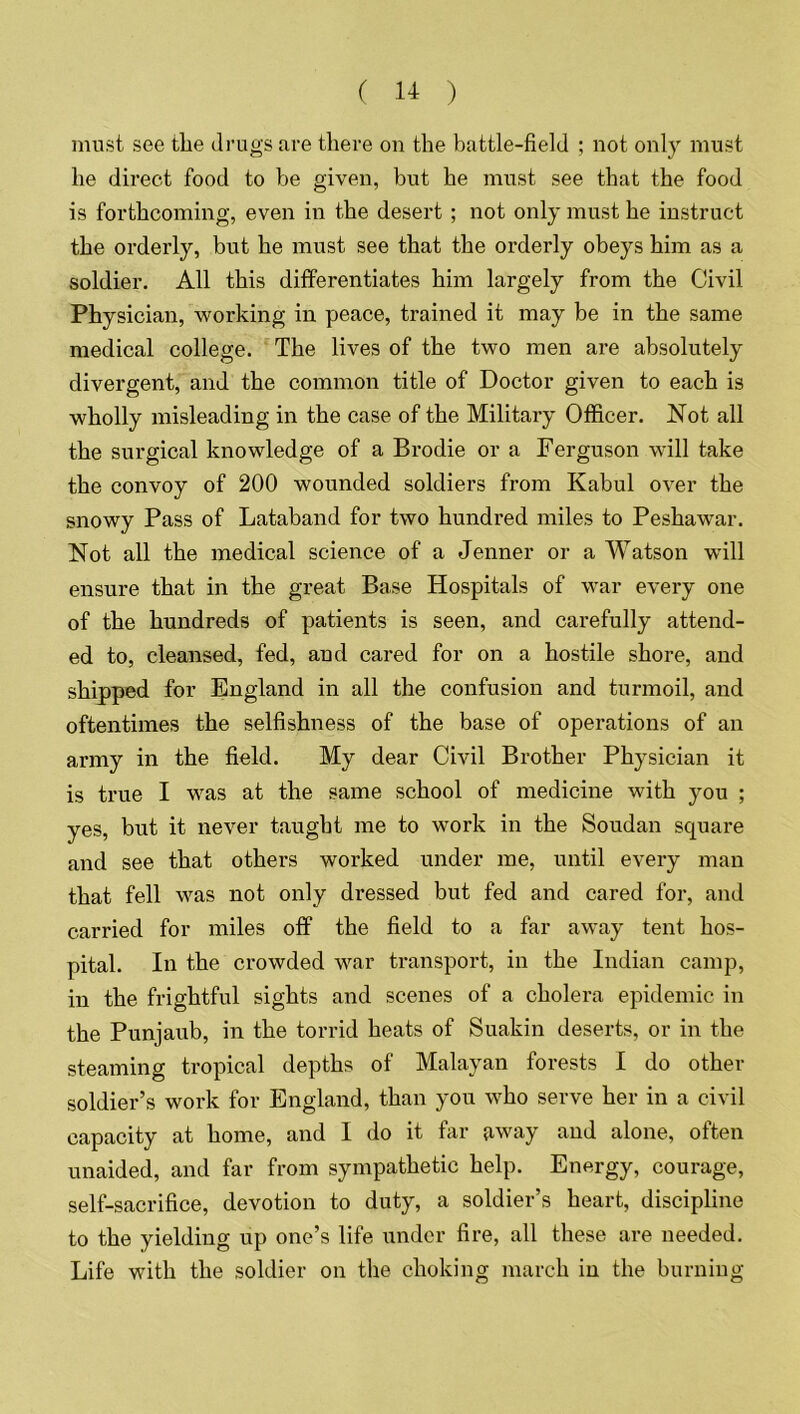 must see the drugs are there on the battle-field ; not only must he direct food to be given, but he must see that the food is forthcoming, even in the desert ; not only must he instruct the orderly, but he must see that the orderly obeys him as a soldier. All this differentiates him largely from the Civil Physician, working in peace, trained it may be in the same medical college. The lives of the two men are absolutely divergent, and the common title of Doctor given to each is wholly misleading in the case of the Military Officer. Not all the surgical knowledge of a Brodie or a Ferguson will take the convoy of 200 wounded soldiers from Kabul over the snowy Pass of Lataband for two hundred miles to Peshawar. Not all the medical science of a Jenner or a Watson will ensure that in the great Base Hospitals of war every one of the hundreds of patients is seen, and carefully attend- ed to, cleansed, fed, and cared for on a hostile shore, and shipped for England in all the confusion and turmoil, and oftentimes the selfishness of the base of operations of an army in the field. My dear Civil Brother Physician it is true I was at the same school of medicine with you ; yes, but it never taught me to work in the Soudan square and see that others worked under me, until every man that fell was not only dressed but fed and cared for, and carried for miles off the field to a far away tent hos- pital. In the crowded war transport, in the Indian camp, in the frightful sights and scenes of a cholera epidemic in the Punjaub, in the torrid heats of Suakin deserts, or in the steaming tropical depths of Malayan forests I do other soldier’s work for England, than you who serve her in a civil capacity at home, and I do it far away and alone, often unaided, and far from sympathetic help. Energy, courage, self-sacrifice, devotion to duty, a soldier’s heart, discipline to the yielding up one’s life under fire, all these are needed. Life with the soldier on the choking march in the burning
