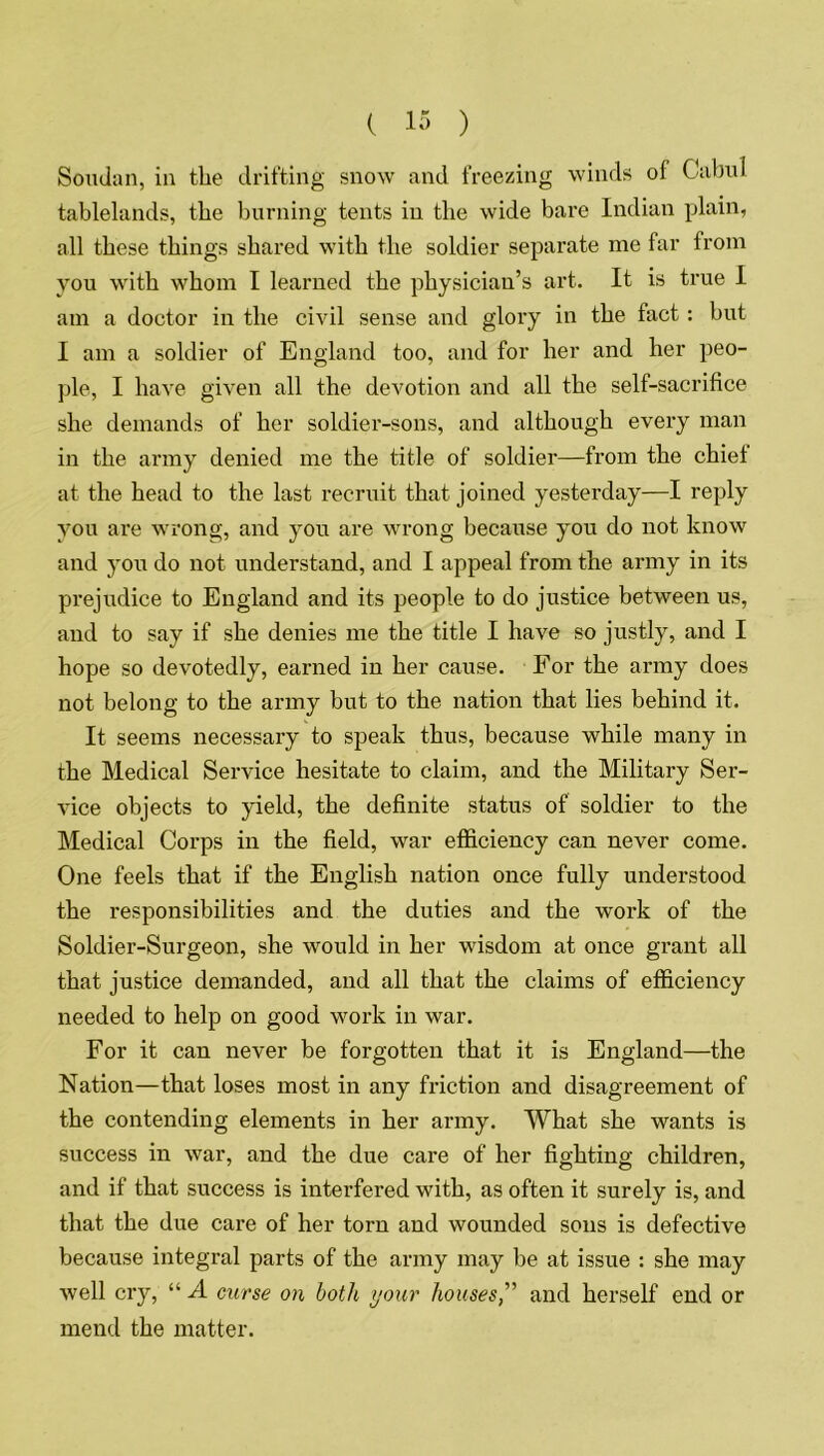 Sotulan, in the drifting snow and freezing winds of Cabul tablelands, the burning tents in the wide bare Indian plain, all these things shared with the soldier separate me far from you with whom I learned the physician’s art. It is true I am a doctor in the civil sense and glory in the fact: but I am a soldier of England too, and for her and her peo- ple, I have given all the devotion and all the self-sacrifice she demands of her soldier-sons, and although every man in the army denied me the title of soldier—from the chief at the head to the last recruit that joined yesterday—I reply you are wrong, and you are wrong because you do not know and you do not understand, and I appeal from the army in its prejudice to England and its people to do justice between us, and to say if she denies me the title I have so justly, and I hope so devotedly, earned in her cause. For the army does not belong to the army but to the nation that lies behind it. It seems necessary to speak thus, because while many in the Medical Service hesitate to claim, and the Military Ser- vice objects to yield, the definite status of soldier to the Medical Corps in the field, war efficiency can never come. One feels that if the English nation once fully understood the responsibilities and the duties and the work of the Soldier-Surgeon, she would in her wisdom at once grant all that justice demanded, and all that the claims of efficiency needed to help on good work in war. For it can never be forgotten that it is England—the Nation—that loses most in any friction and disagreement of the contending elements in her army. What she wants is success in war, and the due care of her fighting children, and if that success is interfered with, as often it surely is, and that the due care of her torn and wounded sons is defective because integral parts of the army may be at issue : she may well cry, “ A curse on both your housesand herself end or mend the matter.