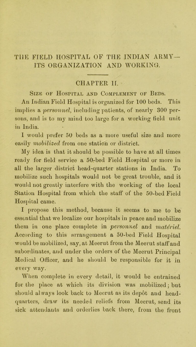 THE FIELD HOSPITAL OF THE INDIAN ARMY— ITS ORGANIZATION AND WORKING. CHAPTER II. Size of Hospital and Complement of Beds. An Indian Field Hospital is organized for 100 beds. This implies a personnel, including patients, of nearly 300 per- sons, and is to my mind too large for a working field unit in India. I would prefer 50 beds as a more useful size and more easily mobilized from one station or district. M}' idea is that it should be possible to have at all times ready for field service a 50-bed Field Hospital or more in all the larger district head-quarter stations in India. To mobilize such hospitals would not be great trouble, and it would not greatly interfere with the working of the local Station Hospital from which the staff of the 50-bed Field Hospital came. I propose this method, because it seems to me to be essential that we localize our hospitals in peace and mobilize them in one place complete in personnel and materiel. According to this arrangement a 50-bed Field Hospital would be mobilized, say, at Meerut from the Meerut staff aud subordinates, and under the orders of the Meerut Principal Medical Officer, and he should be responsible for it in every way. When complete in every detail, it would be entrained for the place at which its division was mobilized; but should always look back to Meerut as its depot and head- quarters, draw its needed reliefs from Meerut, send its sick attendants and orderlies back there, from the front