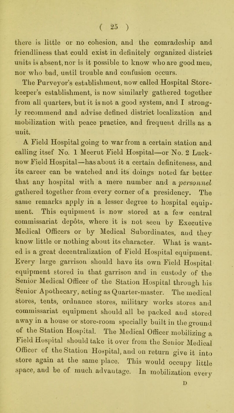 there is little or no cohesion, and the comradeship and friendliness that could exist in definitely organized district units is absent, nor is it possible to know who are good men, nor who bad, until trouble and confusion occurs. The Purveyor’s establishment, now called Hospital Store- keeper’s establishment, is now similarly gathered together from all quarters, but it is not a good system, and I strong- ly recommend and advise defined district localization and mobilization with peace practice, and frequent drills as a unit. A Field Hospital going to war from a certain station and calling itsef No. 1 Meerut Field Hospital—or No. 2 Luck- now Field Hospital—has about it a certain definiteness, and its career can be watched and its doings noted far better that any hospital with a mere number and a 'personnel gathered together from every corner of a presidency. The same remarks apply in a lesser degree to hospital equip- ment. This equipment is now stored at a few central commissariat depots, where it is not seeu by Executive Medical Officers or by Medical Subordinates, aud they know little or nothing about its character. What is want- ed is a great decentralization of Field Hospital equipment. Every large garrison should have its own Field Hospital equipment stored iu that garrison and in custody of the Senior Medical Officer of the Station Hospital through his Senior Apothecary, acting as Quarter-master. The medical stores, tents, ordnance stores, military works stores and commissariat equipment should all be packed and stored away in a house or store-room specially built in the ground of the Station Hospital. The Medical Officer mobilizing a Field Hospital should take it over from the Senior Medical Officer of the Station Hospital, and on return give it into store again at the same place. This would occupy little space, aud be of much advantage. In mobilization every D