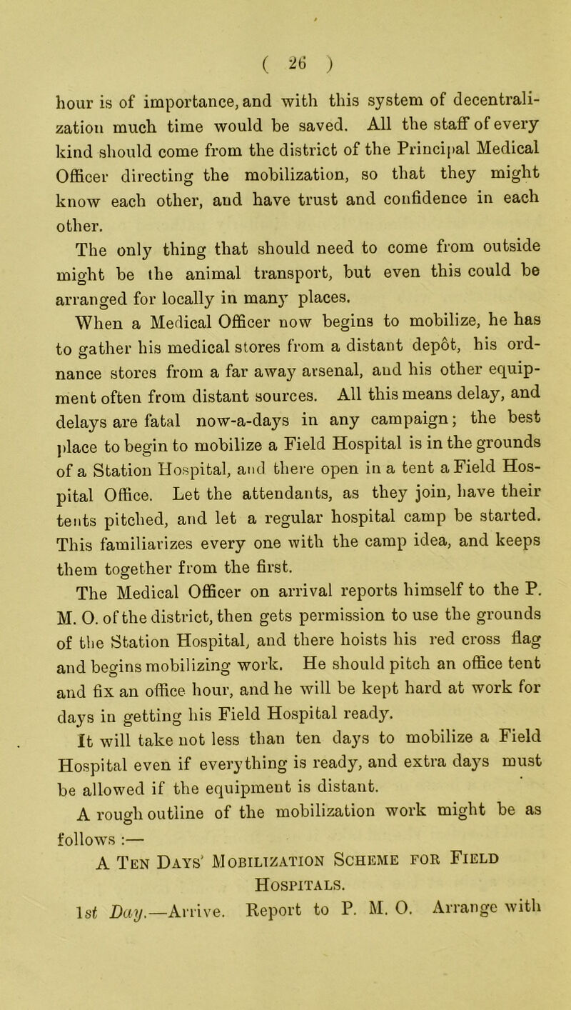 hour is of importance, and with this system of decentrali- zation much time would be saved. All the staff of every kind should come from the district of the Principal Medical Officer directing the mobilization, so that they might know each other, and have trust and confidence in each other. The only thing that should need to come from outside might be the animal transport, but even this could be arranged for locally in many places. When a Medical Officer now begins to mobilize, he has to gather his medical stores from a distant depot, his ord- nance stores from a far away arsenal, and his other equip- ment often from distant sources. All this means delay, and delays are fatal now-a-days in any campaign; the best place to begin to mobilize a Field Hospital is in the grounds of a Station Hospital, and there open in a tent a Field Hos- pital Office. Let the attendants, as they join, have their tents pitched, and let a regular hospital camp be started. This familiarizes every one with the camp idea, and keeps them together from the first. The Medical Officer on arrival reports himself to the P. M. O. of the district, then gets permission to use the grounds of the Station Hospital, and there hoists his red cross flag and begins mobilizing work. He should pitch an office tent and fix an office hour, and he will be kept hard at work for days in getting his Field Hospital ready. It will take not less than ten days to mobilize a Field Hospital even if everything is ready, and extra days must be allowed if the equipment is distant. A rough outline of the mobilization work might be as follows :— A Ten Days' Mobilization Scheme for Field Hospitals. 1st Day.—Arrive. Report to P. M. 0. Arrange with