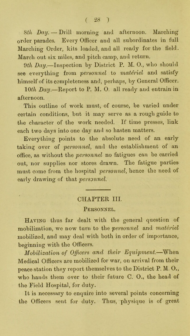 8th Day.— Drill morning and afternoon. Marching1 order parades. Every Officer and all subordinates in full Marching Order, kits loaded, and all ready for the field. March out six miles, and pitch camp, and return. 9th Day.—Inspection by District P. M. 0., who should see everything from personnel to materiel and satisfy himself of its completeness and, perhaps, by General Officer. 10th Day.—Report to P. M. 0. all ready and entrain in afternoon. This outline of work must, of course, be varied under certain conditions, but it may serve as a rough guide to the character of the work needed. If time presses, link each two daj^s into one day and so hasten matters. Everything points to the absolute need of an early taking over of personnel, and the establishment of an office, as without the personnel no fatigues can be carried out, nor supplies nor stores drawn. The fatigue parties must come from the hospital personnel, hence the need of early drawing of that personnel. CHAPTER III. Personnel. Having thus far dealt with the general question of mobilization, we now turn to the personnel and materiel mobilized, and may deal with both in order of importance, beginning with the Officers. Mobilization of Officers and their Equipment.—When Medical Officers are mobilized for war, on arrival from their peace station they report themselves to the District P. M. O., who hands them over to their future C. 0., the head of the Field Hospital, for duty. It is necessary to enquire into several points concerning the Officers sent for duty. Thus, physique is of great