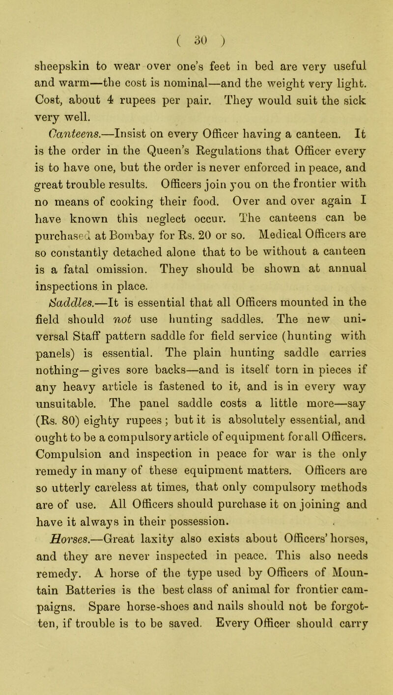 sheepskin to wear over one’s feet in bed are very useful and warm—the cost is nominal—and the weight very light. Cost, about 4 rupees per pair. They would suit the sick very well. Canteens.—Insist on every Officer having a canteen. It is the order in the Queen’s Regulations that Officer every is to have one, but the order is never enforced in peace, and great trouble results. Officers join you on the frontier with no means of cooking their food. Over and over again I have known this neglect occur. The canteens can be purchased at Bombay for Rs. 20 or so. Medical Officers are so constantly detached alone that to be without a canteen is a fatal omission. They should be shown at annual inspections in place. Saddles.—It is essential that all Officers mounted in the field should not use hunting saddles. The new uni- versal Staff pattern saddle for field service (hunting with panels) is essential. The plain hunting saddle carries nothing—gives sore backs—and is itself torn in pieces if any heavy article is fastened to it, and is in every way unsuitable. The panel saddle costs a little more—say (Rs. 80) eighty rupees ; but it is absolutely essential, and ought to be a compulsory article of equipment forall Officers. Compulsion and inspection in peace for war is the only remedy in many of these equipment matters. Officers are so utterly careless at times, that only compulsory methods are of use. All Officers should purchase it on joining and have it always in their possession. Horses.—Great laxity also exists about Officers’horses, and they are never inspected in peace. This also needs remedy. A horse of the type used by Officers of Moun- tain Batteries is the best class of animal for frontier cam- paigns. Spare horse-shoes and nails should not be forgot- ten, if trouble is to be saved. Every Officer should carry