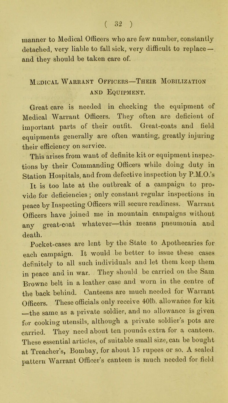 manner to Medical Officers who are few number, constantly detached, very liable to fall sick, very difficult to replace — and they should be taken care of. Medical Warrant Officers—Their Mobilization and Equipment. Great care is needed in checking the equipment of Medical Warrant Officers. They often are deficient of important parts of their outfit. Great-coats and field equipments generally are often wanting, greatly injuring their efficiency on service. This arises from want of definite kit or equipment inspec- tions by their Commanding Officers while doing duty in Station Hospitals, and from defective inspection by P.M.O.’s It is too late at the outbreak of a campaign to pro- vide for deficiencies ; only constant regular inspections in peace by Inspecting Officers will secure readiness. Warrant Officers have joined me in mountain campaigns without anv great-coat whatever—this means pneumonia and death. Pocket-cases are lent by the State to Apothecaries for each campaign. It would be better to issue these cases definitely to all such individuals and let them keep them in peace and in war. They should be carried on the Sam Browne belt in a leather case and Avorn in the centre of the back behind. Canteens are much needed for Warrant Officers. These officials only receive 401b. allowance for kit the same as a private soldier, and no allowance is given for cooking utensils, although a private soldier’s pots are carried. They need about ten pounds extra for a canteen. These essential articles, of suitable small size, can be bought at Treacher’s, Bombay, for about 15 rupees or so. A sealed pattern Warrant Officer’s canteen is much needed for field