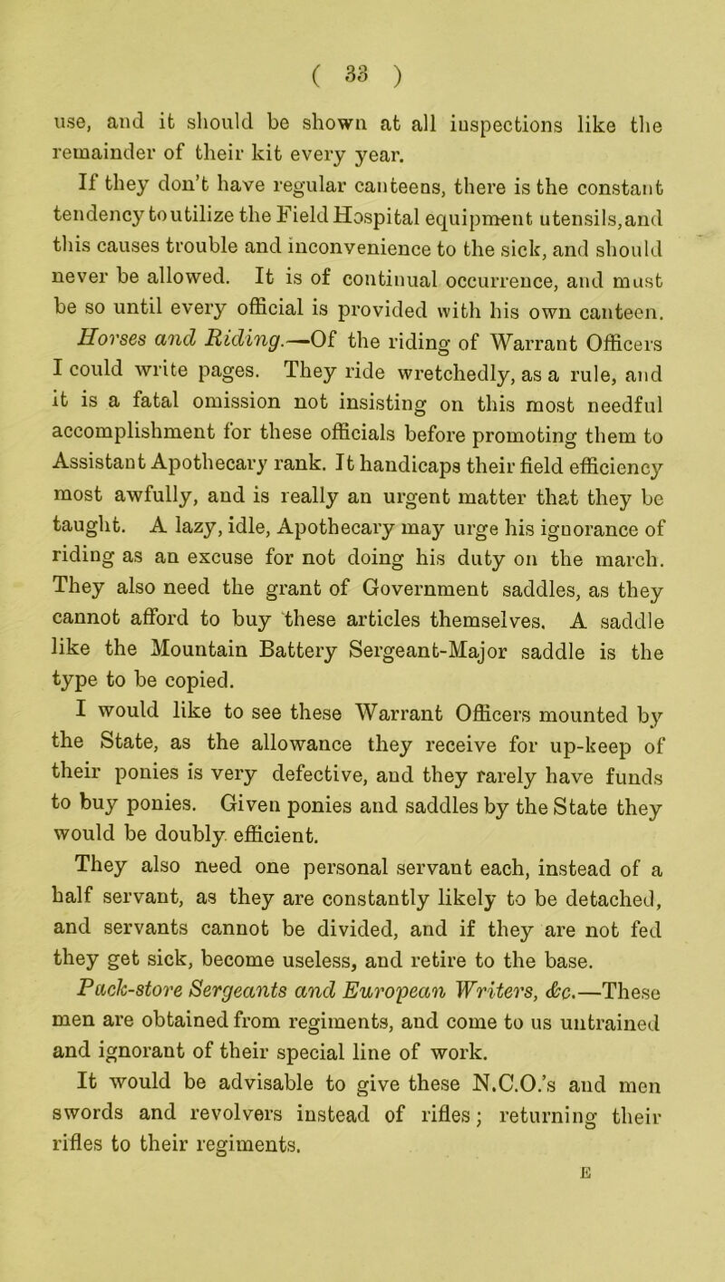 use, and it should be shown at all inspections like the remainder of their kit every year. If they don’t have regular canteens, there is the constant tendency to utilize the Field Hospital equipment utensils,and this causes trouble and inconvenience to the sick, and should never be allowed. It is of continual occurrence, and must be so until every official is provided with his own canteen. Horses and Riding.—0£ the riding of Warrant Officers I could write pages. They ride wretchedly, as a rule, and it is a fatal omission not insisting on this most needful accomplishment for these officials before promoting them to Assistant Apothecary rank. It handicaps their field efficiency most awfully, and is really an urgent matter that they be taught. A lazy, idle, Apothecary may urge his ignorance of riding as an excuse for not doing his duty on the march. They also need the grant of Government saddles, as they cannot afford to buy these articles themselves. A saddle like the Mountain Battery Sergeant-Major saddle is the type to be copied. I would like to see these Warrant Officers mounted by the State, as the allowance they receive for up-keep of their ponies is very defective, and they rarely have funds to buy ponies. Given ponies and saddles by the State they would be doubly efficient. They also need one personal servant each, instead of a half servant, as they are constantly likely to be detached, and servants cannot be divided, and if they are not fed they get sick, become useless, and retire to the base. Pack-store Sergeants and European Writers, &c.—These men are obtained from regiments, and come to us untrained and ignorant of their special line of work. It would be advisable to give these N.C.O.’s and men swords and revolvers instead of rifles; returning their rifles to their regiments. E