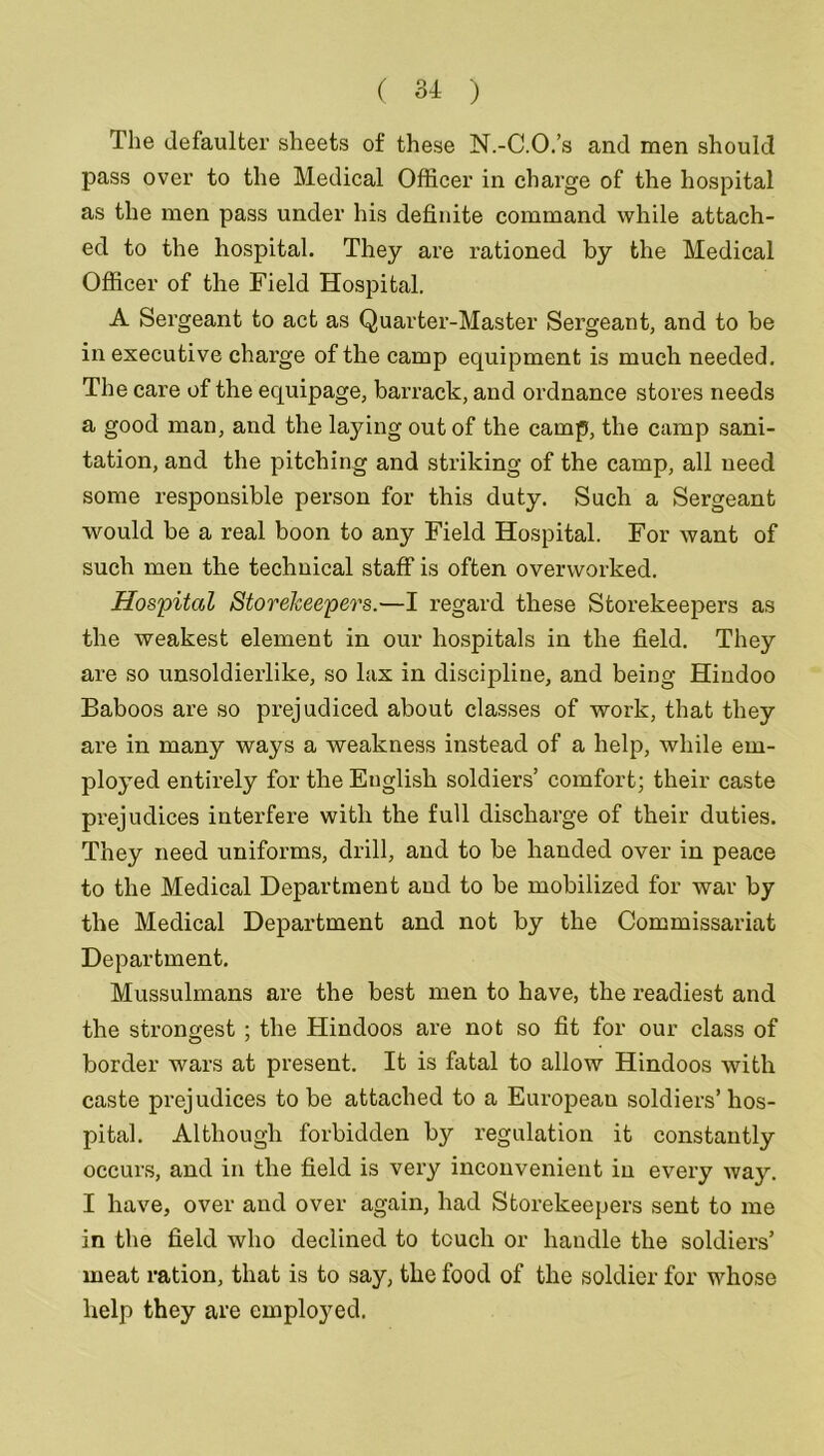 The defaulter sheets of these N.-C.O.’s and men should pass over to the Medical Officer in charge of the hospital as the men pass under his definite command while attach- ed to the hospital. They are rationed by the Medical Officer of the Field Hospital. A Sergeant to act as Quarter-Master Sergeant, and to be in executive charge of the camp equipment is much needed. The care of the equipage, barrack, and ordnance stores needs a good man, and the laying out of the camp, the camp sani- tation, and the pitching and striking of the camp, all need some responsible person for this duty. Such a Sergeant would be a real boon to any Field Hospital. For want of such men the technical staff is often overworked. Hospital Storekeepers.—I regard these Storekeepers as the weakest element in our hospitals in the field. They are so unsoldierlike, so lax in discipline, and being Hindoo Baboos are so prejudiced about classes of work, that they are in many ways a weakness instead of a help, while em- ployed entirely for the English soldiers’ comfort; their caste prejudices interfere with the full discharge of their duties. They need uniforms, drill, and to be handed over in peace to the Medical Department and to be mobilized for war by the Medical Department and not by the Commissariat Department. Mussulmans are the best men to have, the readiest and the strongest ; the Hindoos are not so fit for our class of border wars at present. It is fatal to allow Hindoos with caste prejudices to be attached to a European soldiers’ hos- pital. Although forbidden by regulation it constantly occurs, and in the field is vex’y inconvenient in every way. I have, over and over again, had Storekeepers sent to me in the field who declined to touch or handle the soldiers’ meat ration, that is to say, the food of the soldier for whose help they are employed.