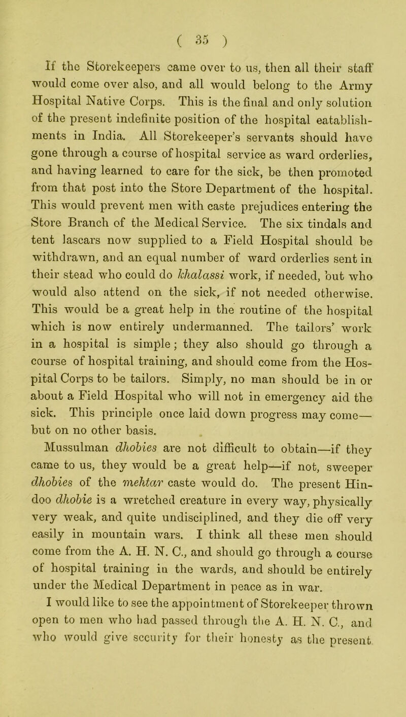 If the Storekeepers came over to us, then all their staff would come over also, and all would belong to the Army Hospital Native Corps. This is the final and only solution of the present indefinite position of the hospital eatablish- ments in India. All Storekeeper’s servants should have gone through a course of hospital service as ward orderlies, and having learned to care for the sick, be then promoted from that post into the Store Department of the hospital. This would prevent men with caste prejudices entering the Store Branch of the Medical Service. The sis tindals and tent lascars now supplied to a Field Hospital should be withdrawn, and an equal number of ward orderlies sent in their stead who could do Jchalassi work, if needed, but who would also attend on the sick, if not needed otherwise. This would be a great help in the routine of the hospital which is now entirely undermanned. The tailors’ work in a hospital is simple; they also should go through a course of hospital training, and should come from the Hos- pital Corps to be tailors. Simply, no man should be in or about a Field Hospital who will not in emergency aid the sick. This principle once laid down progress may come— but on no other basis. Mussulman dhobies are not difficult to obtain—if they came to us, they would be a great help—if not, sweeper dhobies of the mehtar caste would do. The present Hin- doo dhobie is a wretched creature in every way, physically very weak, and quite undisciplined, and they die off very easily in mountain wars. I think all these men should come from the A. H. N. C., and should go through a course of hospital training iu the wards, and should be entirely under the Medical Department in peace as in war. I would like to see the appointment of Storekeeper thrown open to men who had passed through the A. H. N. C., and who would give security for their honesty as the present