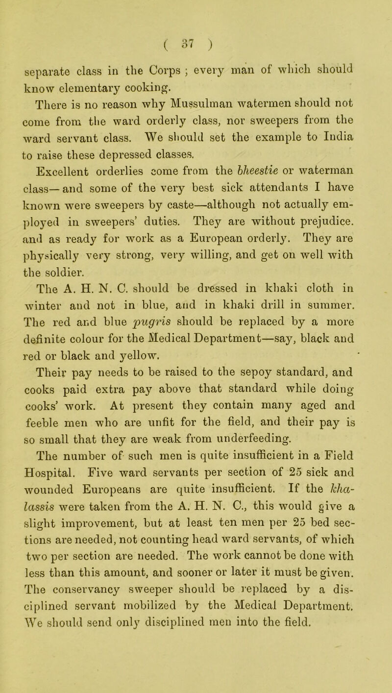 separate class in the Corps ; every man of which should know elementary cooking. There is no reason why Mussulman watermen should not come from the ward orderly class, nor sweepers from the ward servant class. We should set the example to India to raise these depressed classes. Excellent orderlies come from the bheestie or waterman class— and some of the very best sick attendants I have known were sweepers by caste—although not actually em- ployed in sweepers’ duties. They are without prejudice, and as ready for work as a European orderly. They are physically very strong, very willing, and get on well with the soldier. The A. H. N. C. should be dressed in khaki cloth in winter and not in blue, and in khaki drill in summer. The red and blue piigris should be replaced by a more definite colour for the Medical Department—say, black and red or black and yellow. Their pay needs to be raised to the sepoy standard, and cooks paid extra pay above that standard while doing cooks’ work. At present they contain many aged and feeble men who are unfit for the field, and their pay is so small that they are weak from underfeeding. The number of such men is quite insufficient in a Field Hospital. Five ward servants per section of 25 sick and wounded Europeans are quite insufficient. If the lehci- lassis were taken from the A. H. N. C., this would give a slight improvement, but at least ten men per 25 bed sec- tions are needed, not counting head ward servants, of which two per section are needed. The work cannot be done with less than this amount, and sooner or later it must be given. The conservancy sweeper should be replaced by a dis- ciplined servant mobilized by the Medical Department. We should send only disciplined men into the field.