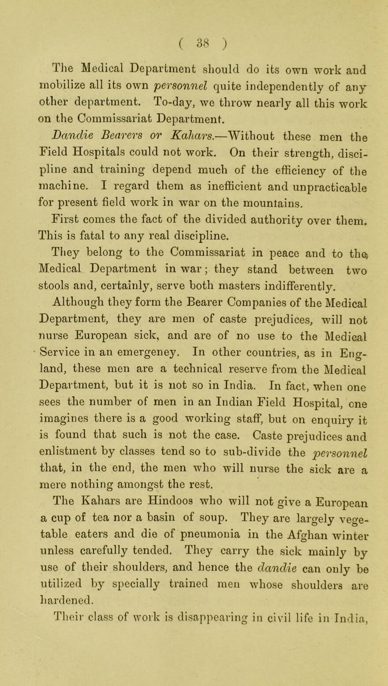 The Medical Department should do its own work and mobilize all its own personnel quite independently of any other department. To-day, we throw nearly all this work on the Commissariat Department. JDandie Bearers or Kahars.—Without these men the Field Hospitals could not work. On their strength, disci- pline and training depend much of the efficiency of the machine. I regard them as inefficient and unpracticable for present field work in war on the mountains. First comes the fact of the divided authority over them. This is fatal to any real discipline. They belong to the Commissariat in peace and to th@> Medical Department in war; they stand between two stools and, certainly, serve both masters indifferently. Although they form the Bearer Companies of the Medical Department, they are men of caste prejudices, will not nurse European sick, and are of no use to the Medical Service in an emergeney. In other countries, as in Eng- land, these men are a technical reserve from the Medical Department, but it is not so in India. In fact, when one sees the number of men in an Indian Field Hospital, one imagines there is a good working staff, but on enquiry it is found that such is not the case. Caste prejudices and enlistment by classes tend so to sub-divide the personnel that, in the end, the men who will nurse the sick are a mere nothing amongst the rest. The Kahars are Hindoos who will not give a European a cup of tea nor a basin of soup. They are largely vege- table eaters and die of pneumonia in the Afghan winter unless carefully tended. They carry the sick mainly by use of their shoulders, and hence the clanclie can only be utilized by specially trained men whose shoulders are hardened. Their class of work is disappearing in civil life in India,