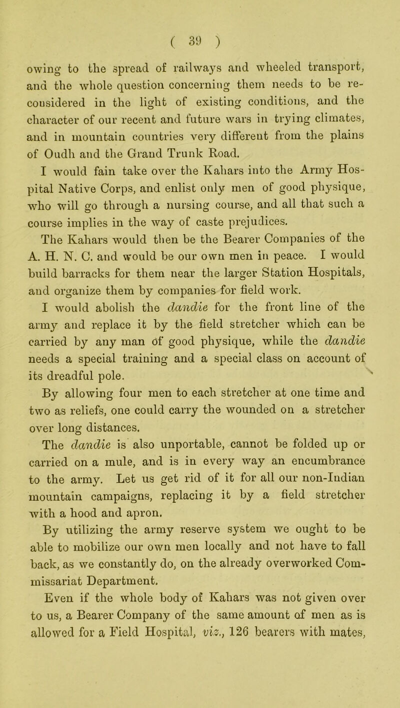 owing to tlie spread of railways and wheeled transport, and the whole question concerning them needs to be re- considered in the light of existing conditions, and the character of our recent and future wars in trying climates, and in mountain countries very different from the plains of Oudh and the Grand Trunk Road. I would fain take over the Kahars into the Army Hos- pital Native Corps, and enlist only men of good physique, who will go through a nursing course, and all that such a course implies in the way of caste prejudices. The Kahars would then be the Bearer Companies of the A. H. N. C. and would be our own men in peace. I would build barracks for them near the larger Station Hospitals, aud organize them by companies for field work. I would abolish the dandle for the front line of the army and replace it by the field stretcher which can be carried by any man of good physique, while the dandle needs a special training and a special class on account of its dreadful pole. By allowing four men to each stretcher at one time and two as reliefs, one could carry the wounded on a stretcher over long distances. The dandle is also importable, cannot be folded up or carried on a mule, and is in every way an encumbrance to the army. Let us get rid of it for all our non-Indian mountain campaigns, replacing it by a field stretcher with a hood and apron. By utilizing the army reserve system we ought to be able to mobilize our own men locally and not have to fall back, as we constantly do, on the already overworked Com- missariat Department. Even if the whole body of Kahars was not given over to us, a Bearer Company of the same amount of men as is allowed for a Field Hospital, viz., 126 bearers with mates,